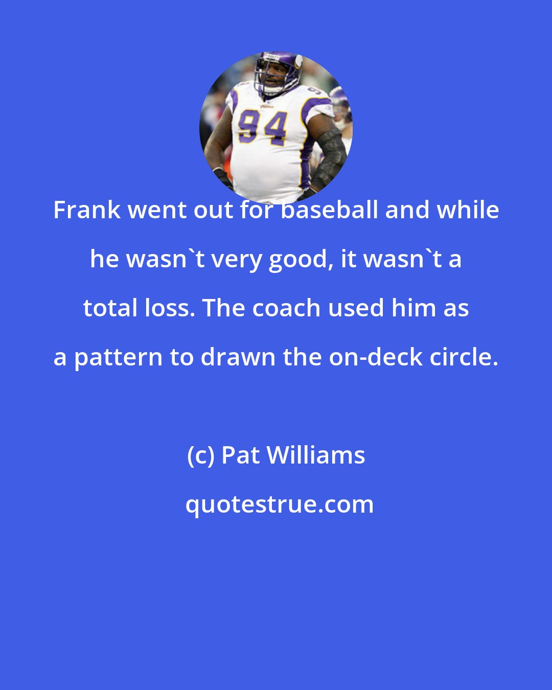 Pat Williams: Frank went out for baseball and while he wasn't very good, it wasn't a total loss. The coach used him as a pattern to drawn the on-deck circle.