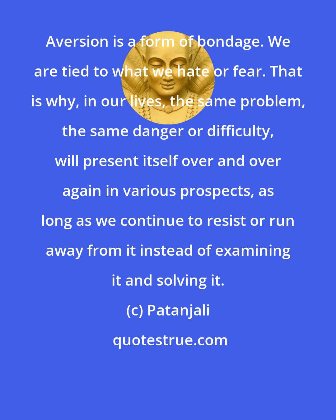 Patanjali: Aversion is a form of bondage. We are tied to what we hate or fear. That is why, in our lives, the same problem, the same danger or difficulty, will present itself over and over again in various prospects, as long as we continue to resist or run away from it instead of examining it and solving it.