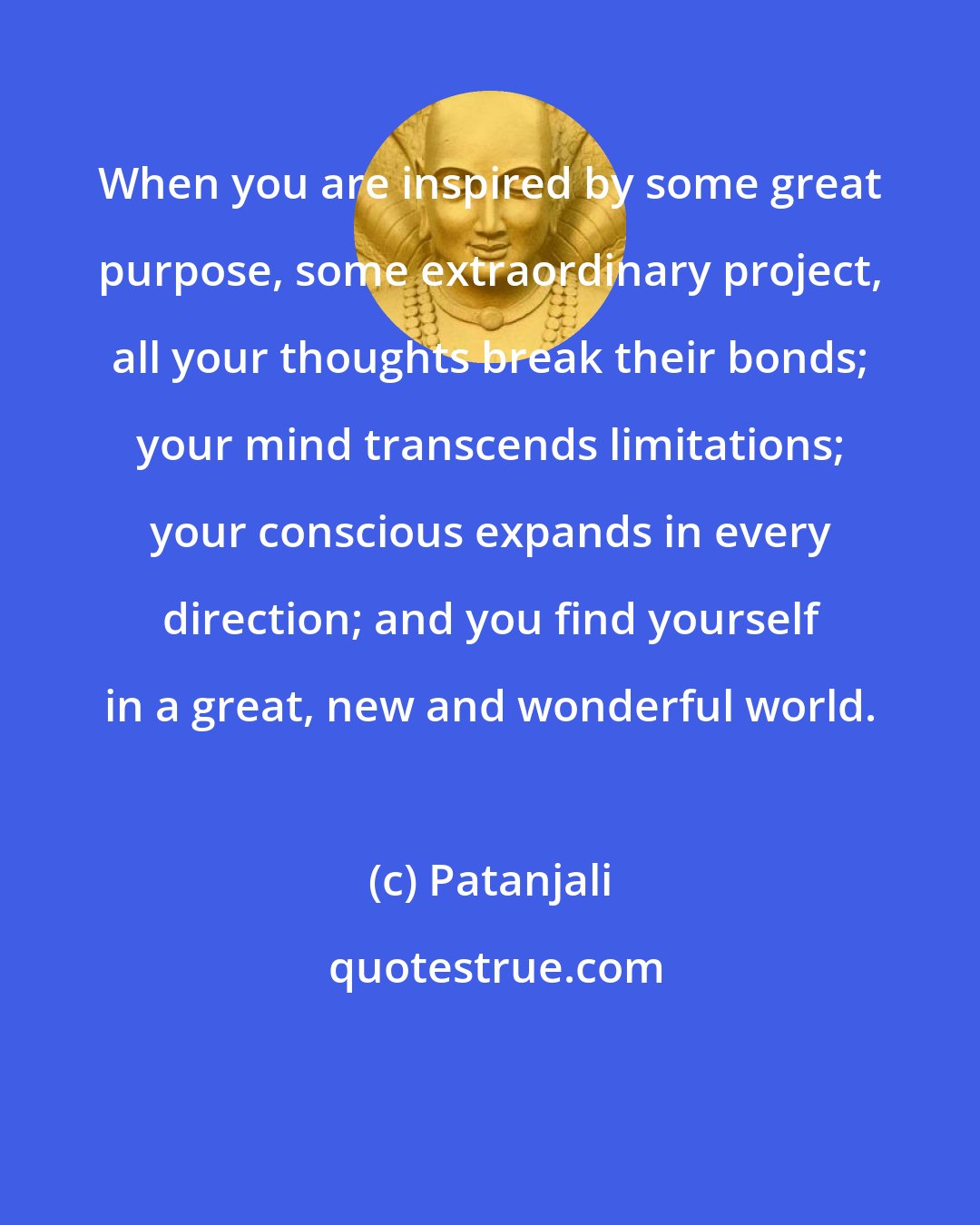 Patanjali: When you are inspired by some great purpose, some extraordinary project, all your thoughts break their bonds; your mind transcends limitations; your conscious expands in every direction; and you find yourself in a great, new and wonderful world.