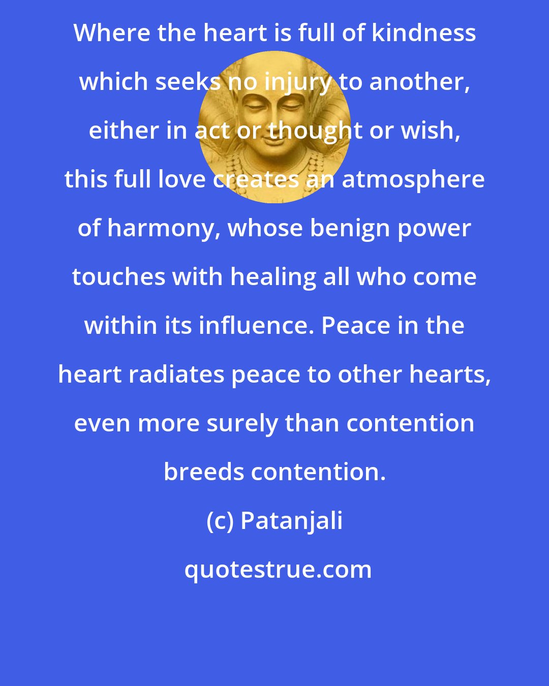 Patanjali: Where the heart is full of kindness which seeks no injury to another, either in act or thought or wish, this full love creates an atmosphere of harmony, whose benign power touches with healing all who come within its influence. Peace in the heart radiates peace to other hearts, even more surely than contention breeds contention.