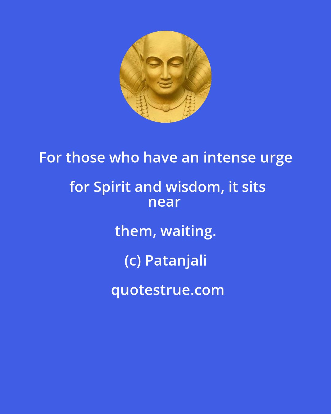 Patanjali: For those who have an intense urge for Spirit and wisdom, it sits
near them, waiting.