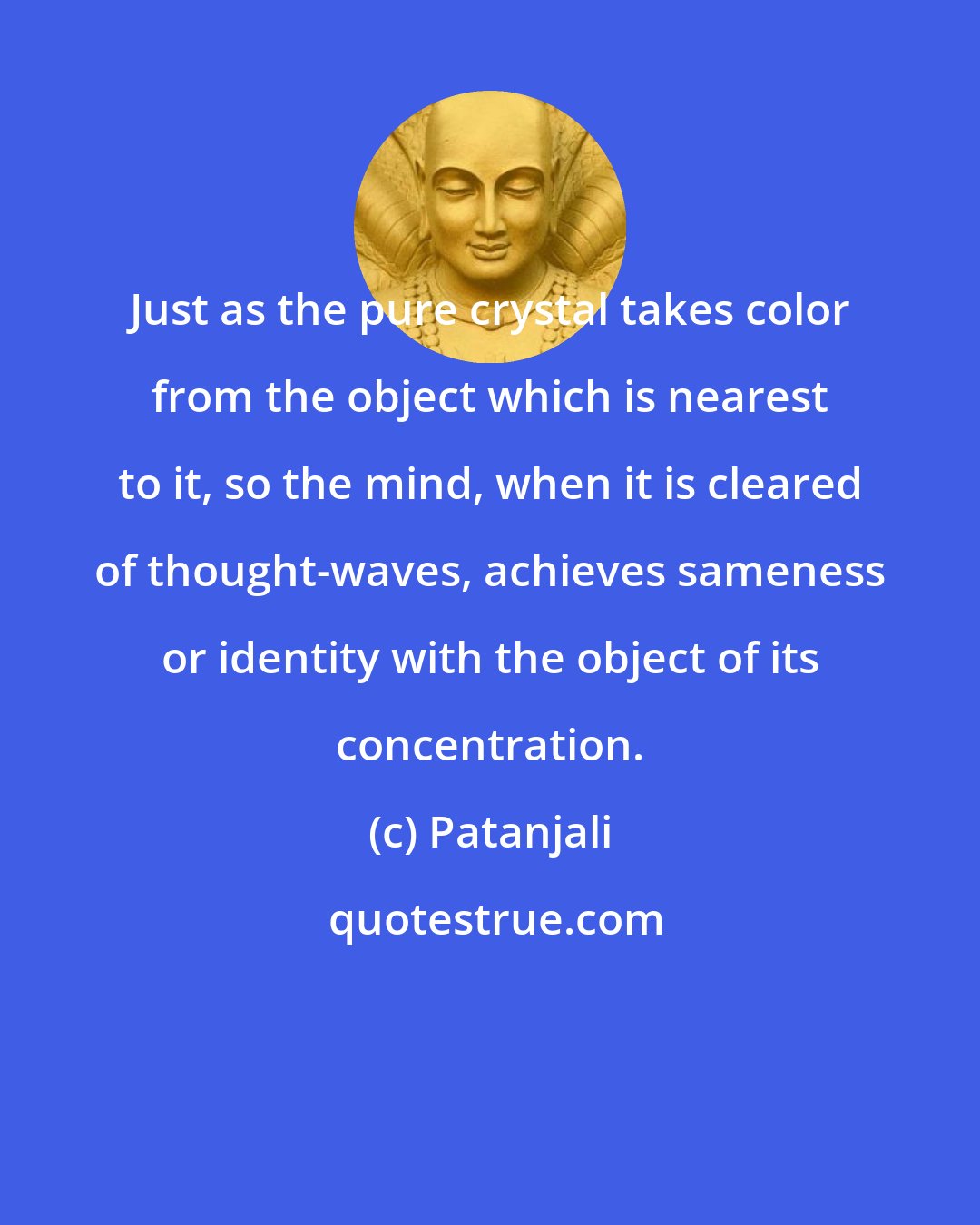 Patanjali: Just as the pure crystal takes color from the object which is nearest to it, so the mind, when it is cleared of thought-waves, achieves sameness or identity with the object of its concentration.