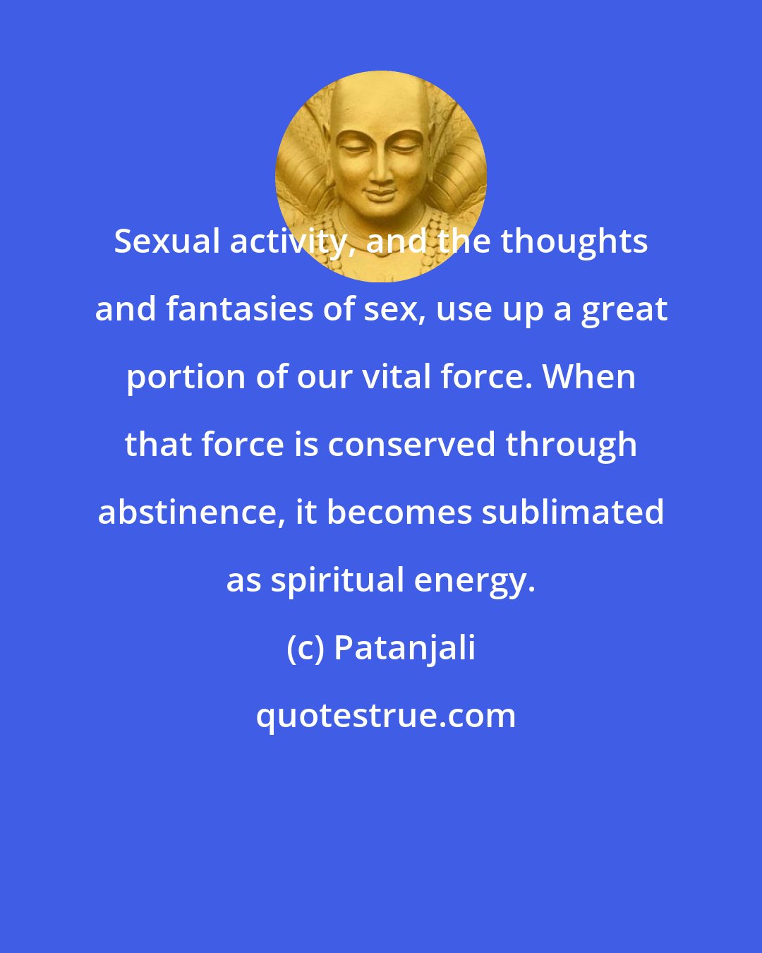Patanjali: Sexual activity, and the thoughts and fantasies of sex, use up a great portion of our vital force. When that force is conserved through abstinence, it becomes sublimated as spiritual energy.