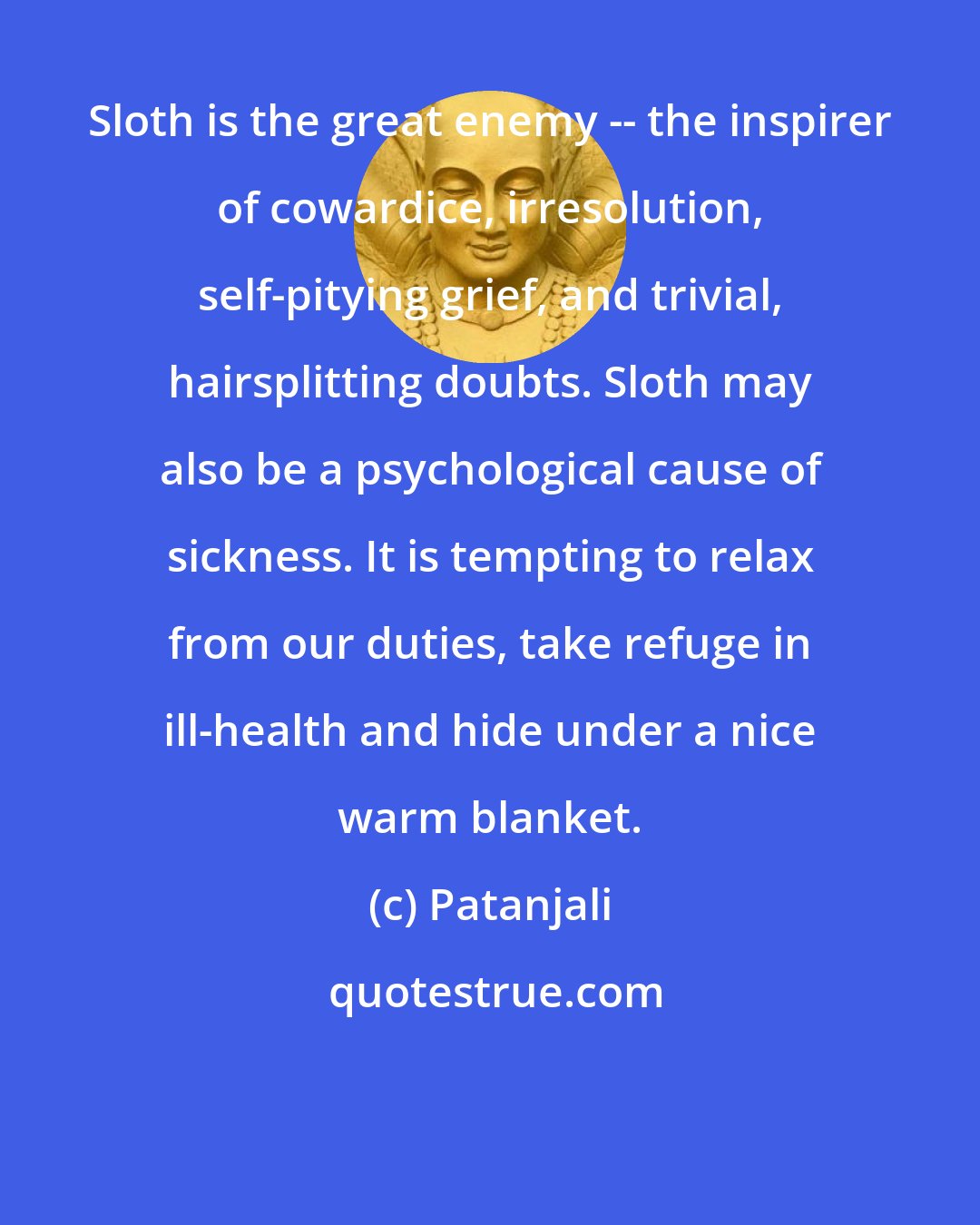 Patanjali: Sloth is the great enemy -- the inspirer of cowardice, irresolution, self-pitying grief, and trivial, hairsplitting doubts. Sloth may also be a psychological cause of sickness. It is tempting to relax from our duties, take refuge in ill-health and hide under a nice warm blanket.