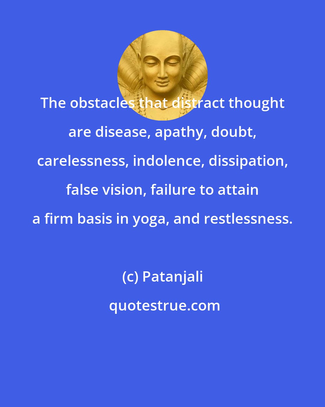 Patanjali: The obstacles that distract thought are disease, apathy, doubt, carelessness, indolence, dissipation, false vision, failure to attain a firm basis in yoga, and restlessness.