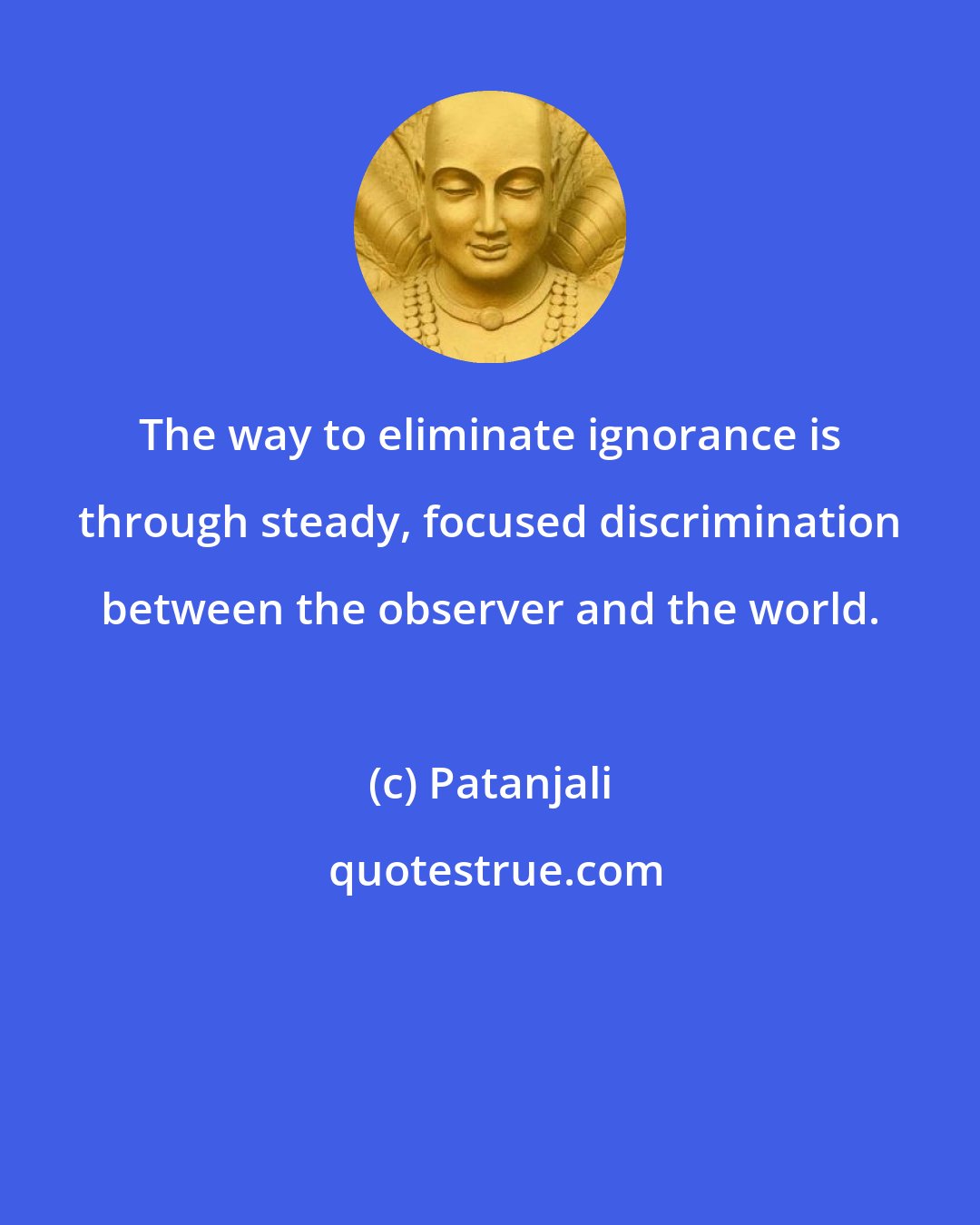 Patanjali: The way to eliminate ignorance is through steady, focused discrimination between the observer and the world.