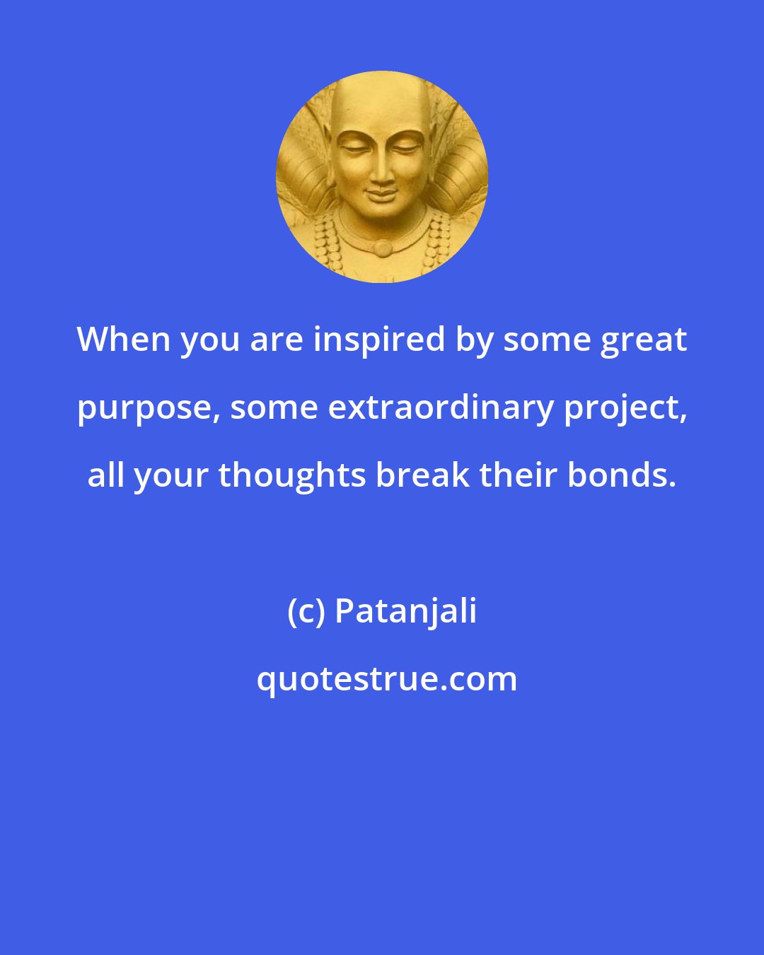 Patanjali: When you are inspired by some great purpose, some extraordinary project, all your thoughts break their bonds.