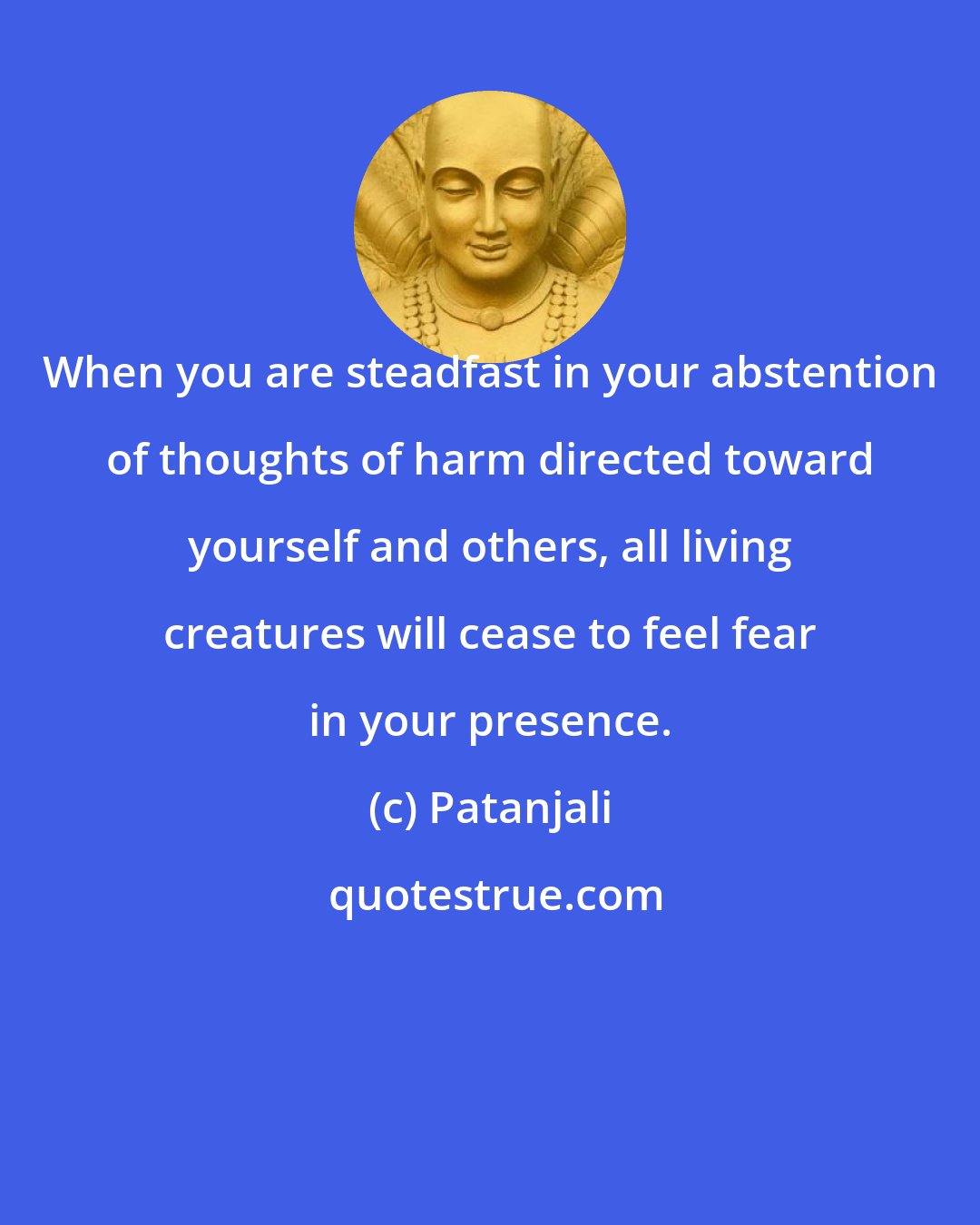 Patanjali: When you are steadfast in your abstention of thoughts of harm directed toward yourself and others, all living creatures will cease to feel fear in your presence.