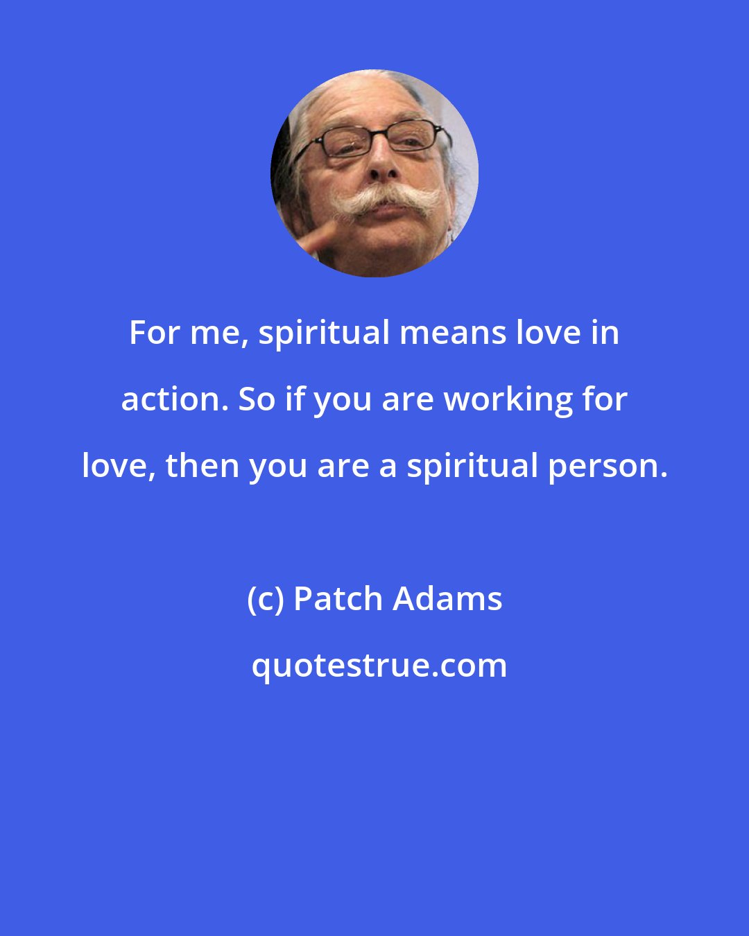 Patch Adams: For me, spiritual means love in action. So if you are working for love, then you are a spiritual person.