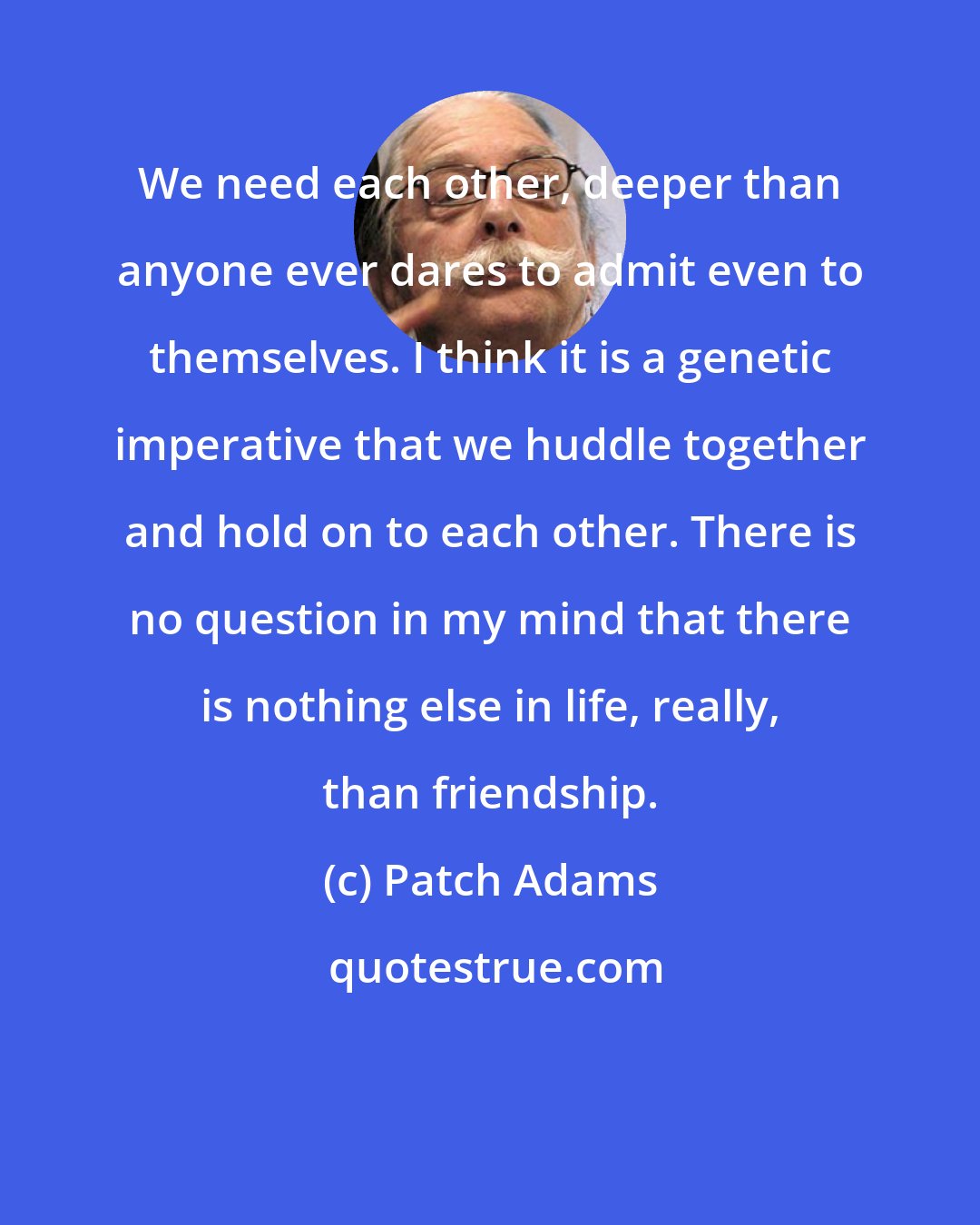 Patch Adams: We need each other, deeper than anyone ever dares to admit even to themselves. I think it is a genetic imperative that we huddle together and hold on to each other. There is no question in my mind that there is nothing else in life, really, than friendship.