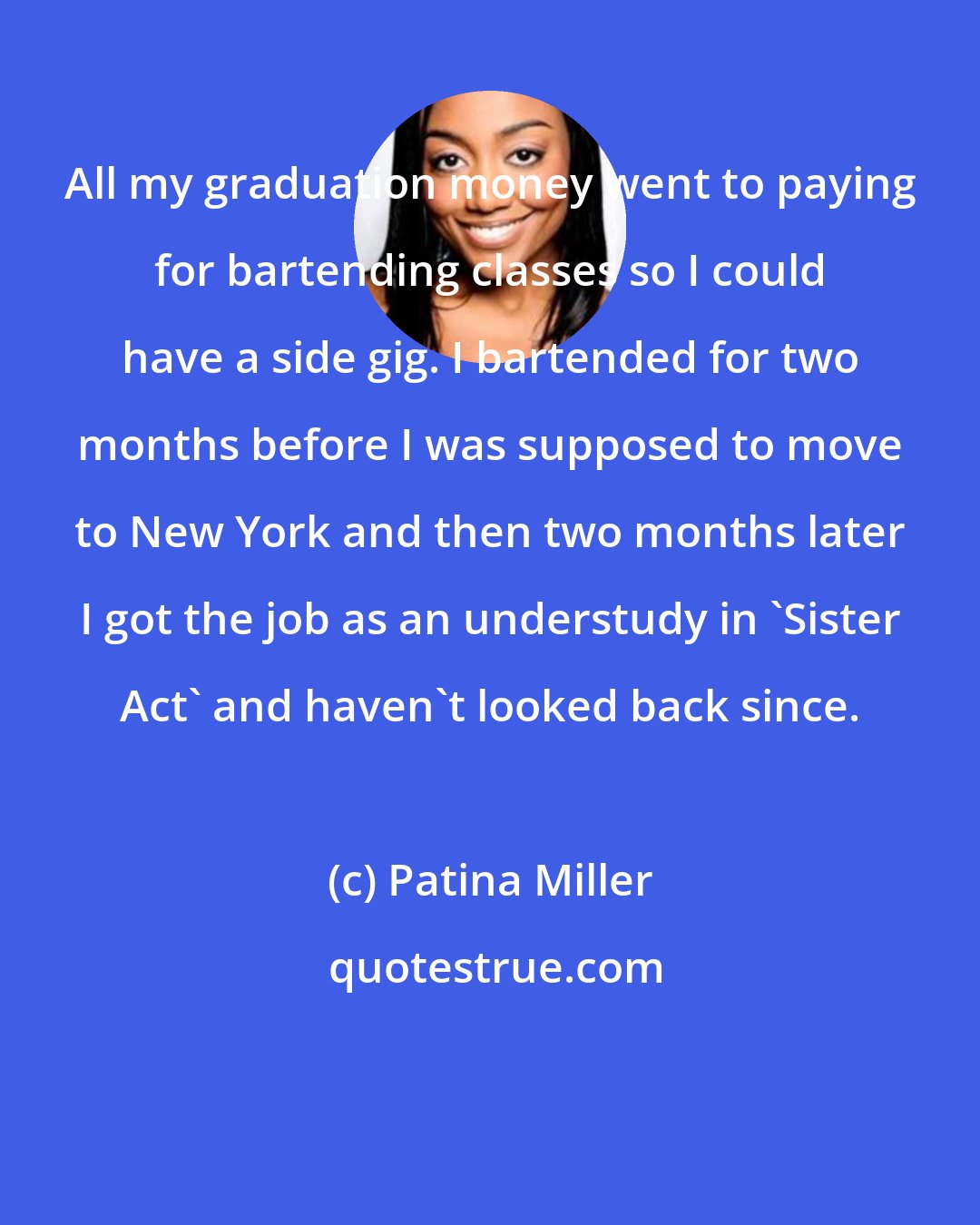 Patina Miller: All my graduation money went to paying for bartending classes so I could have a side gig. I bartended for two months before I was supposed to move to New York and then two months later I got the job as an understudy in 'Sister Act' and haven't looked back since.