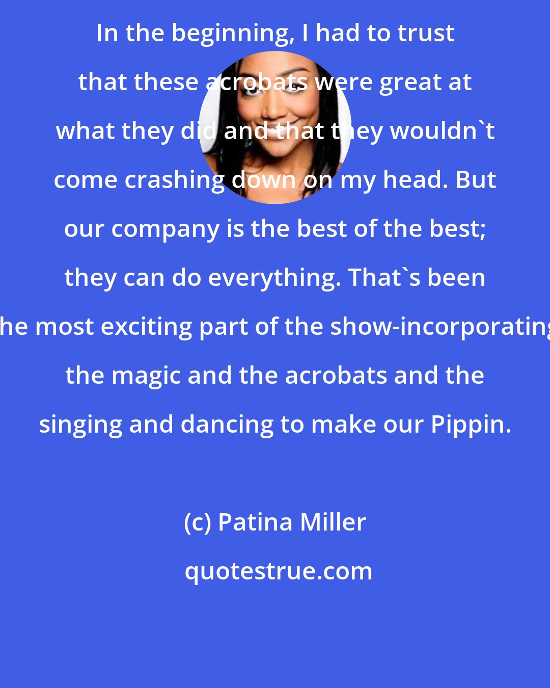 Patina Miller: In the beginning, I had to trust that these acrobats were great at what they did and that they wouldn't come crashing down on my head. But our company is the best of the best; they can do everything. That's been the most exciting part of the show-incorporating the magic and the acrobats and the singing and dancing to make our Pippin.