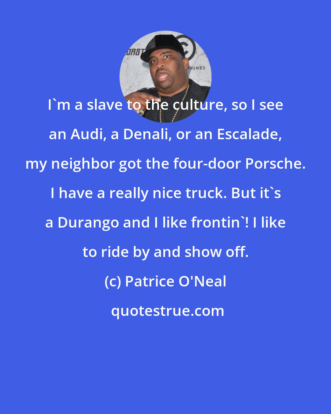 Patrice O'Neal: I'm a slave to the culture, so I see an Audi, a Denali, or an Escalade, my neighbor got the four-door Porsche. I have a really nice truck. But it's a Durango and I like frontin'! I like to ride by and show off.
