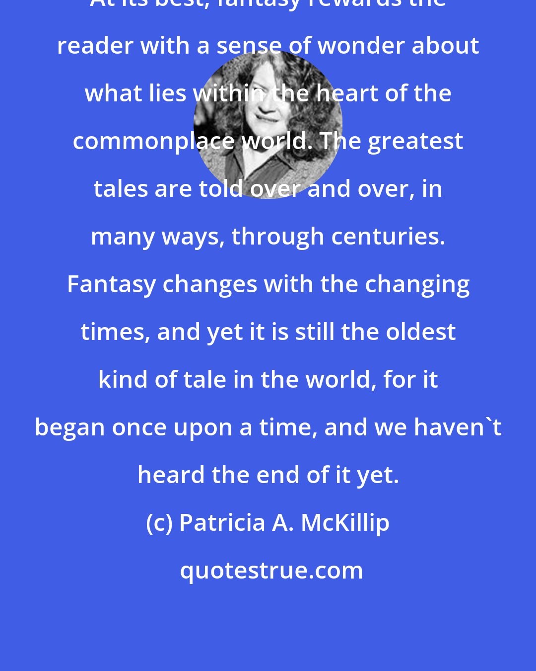 Patricia A. McKillip: At its best, fantasy rewards the reader with a sense of wonder about what lies within the heart of the commonplace world. The greatest tales are told over and over, in many ways, through centuries. Fantasy changes with the changing times, and yet it is still the oldest kind of tale in the world, for it began once upon a time, and we haven't heard the end of it yet.