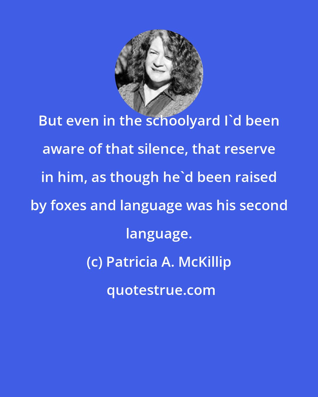 Patricia A. McKillip: But even in the schoolyard I'd been aware of that silence, that reserve in him, as though he'd been raised by foxes and language was his second language.