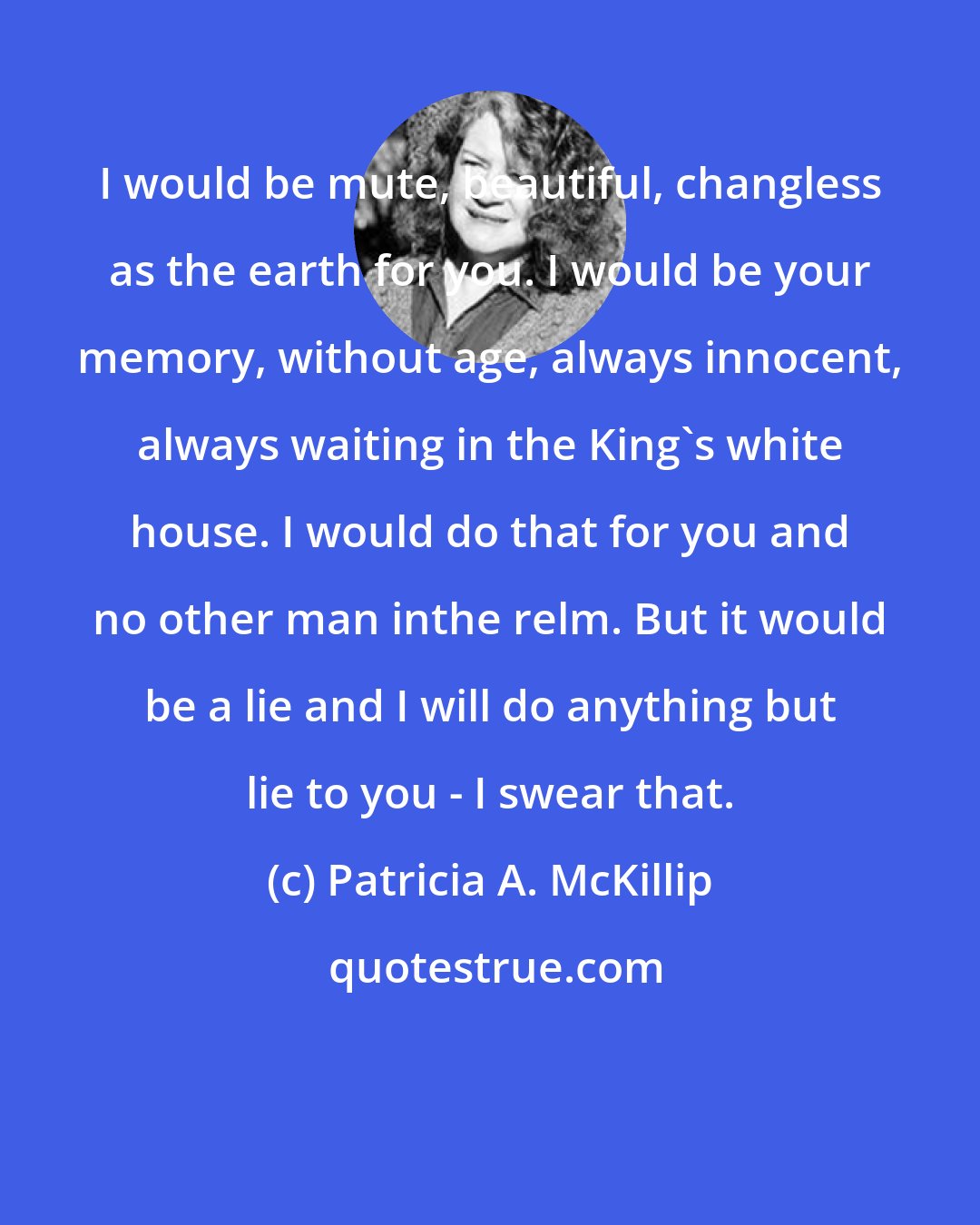 Patricia A. McKillip: I would be mute, beautiful, changless as the earth for you. I would be your memory, without age, always innocent, always waiting in the King's white house. I would do that for you and no other man inthe relm. But it would be a lie and I will do anything but lie to you - I swear that.