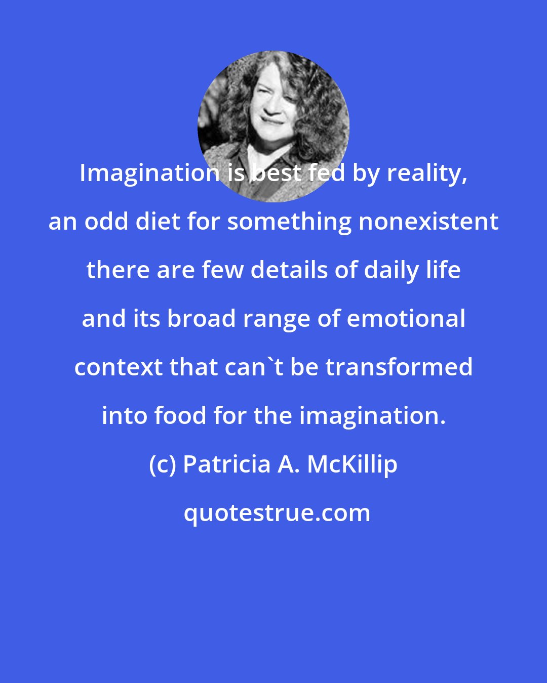 Patricia A. McKillip: Imagination is best fed by reality, an odd diet for something nonexistent there are few details of daily life and its broad range of emotional context that can't be transformed into food for the imagination.