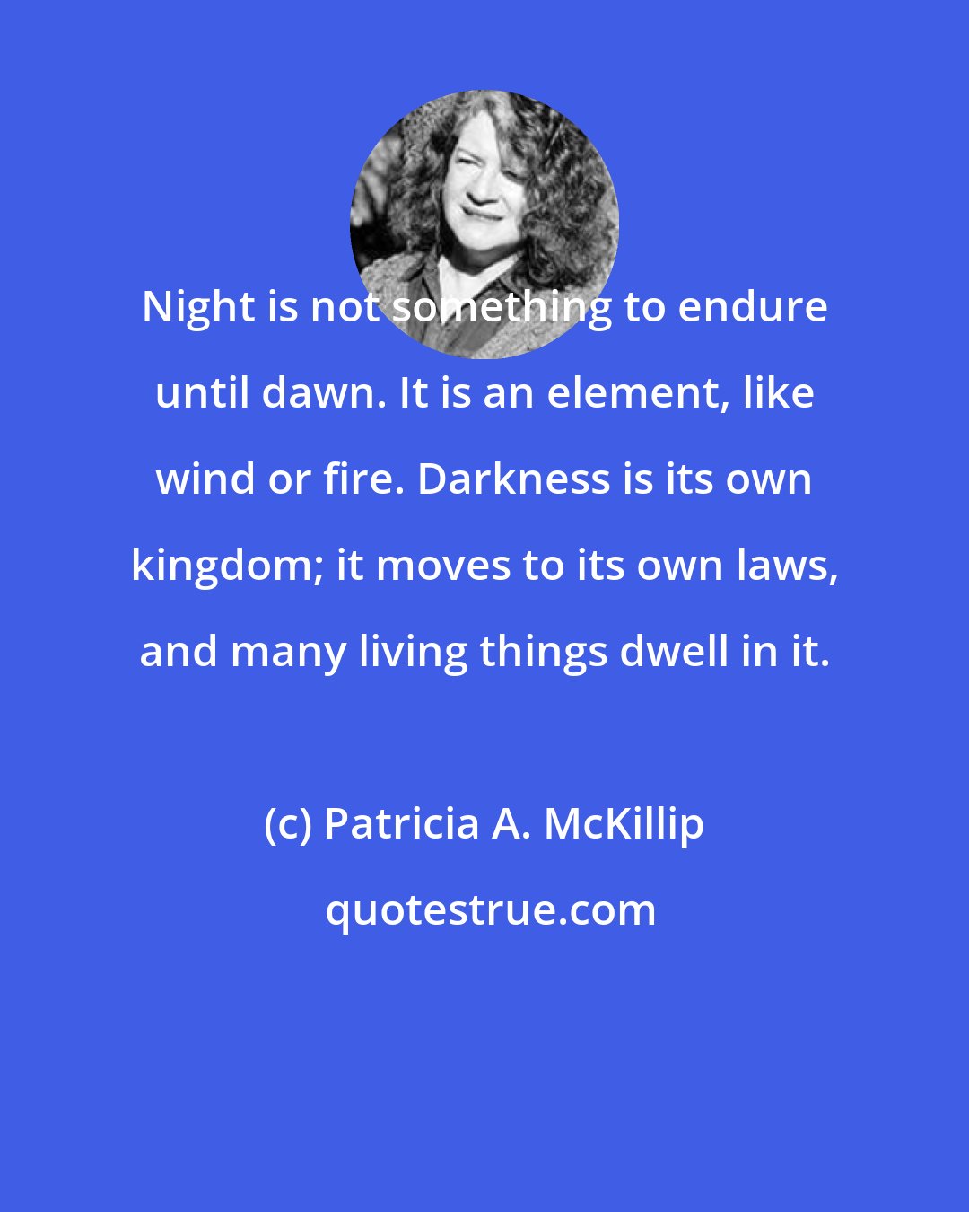 Patricia A. McKillip: Night is not something to endure until dawn. It is an element, like wind or fire. Darkness is its own kingdom; it moves to its own laws, and many living things dwell in it.