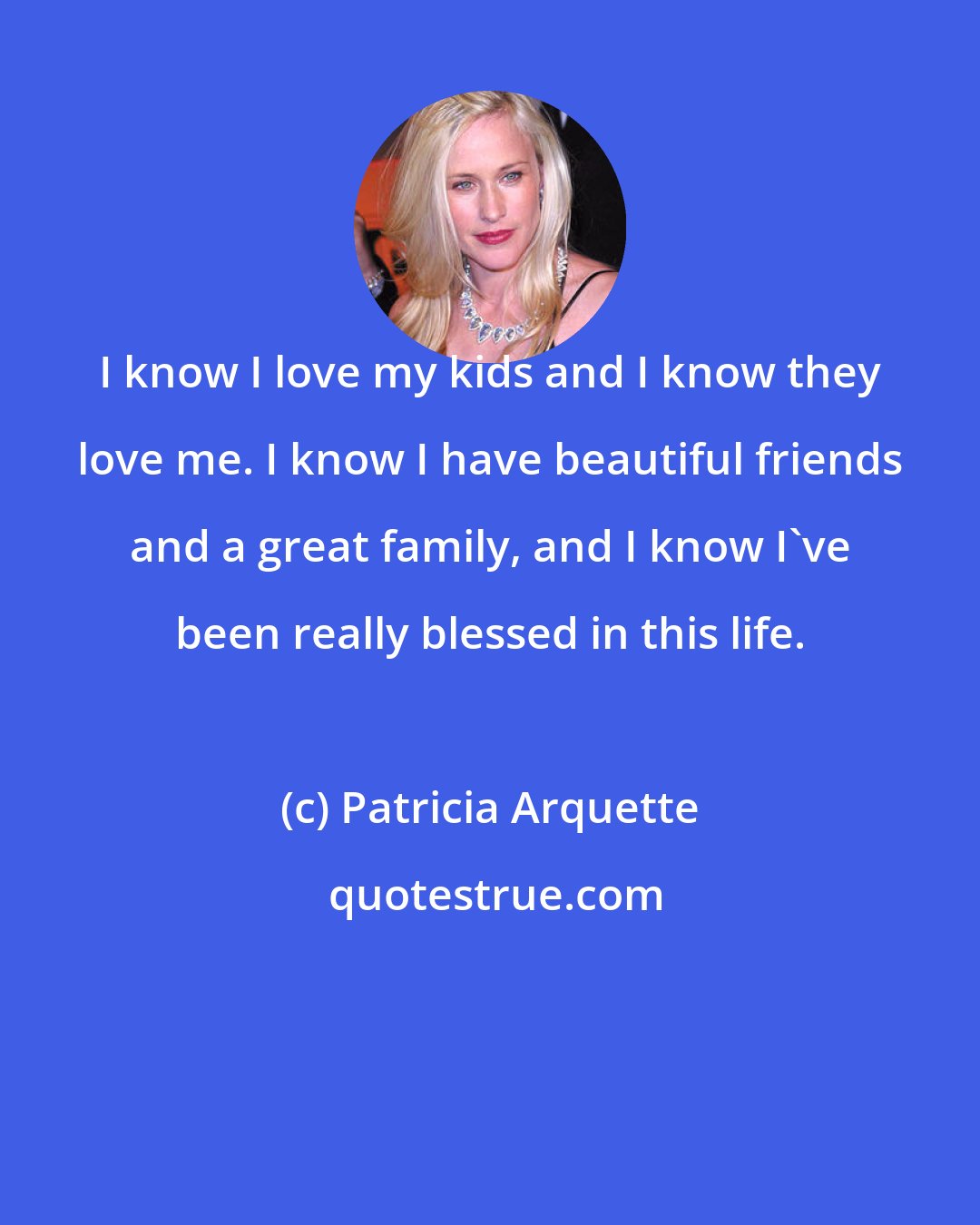 Patricia Arquette: I know I love my kids and I know they love me. I know I have beautiful friends and a great family, and I know I've been really blessed in this life.