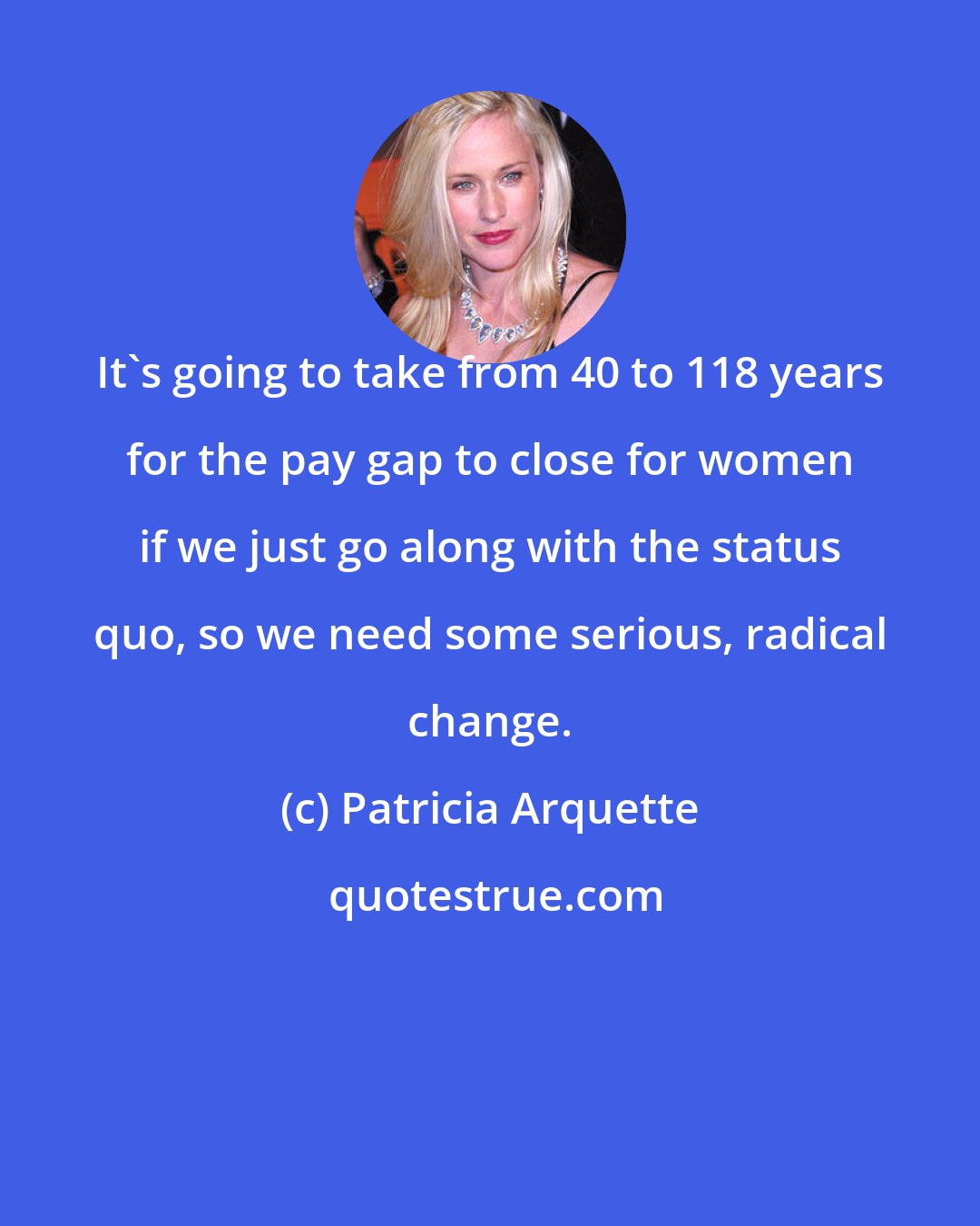 Patricia Arquette: It's going to take from 40 to 118 years for the pay gap to close for women if we just go along with the status quo, so we need some serious, radical change.