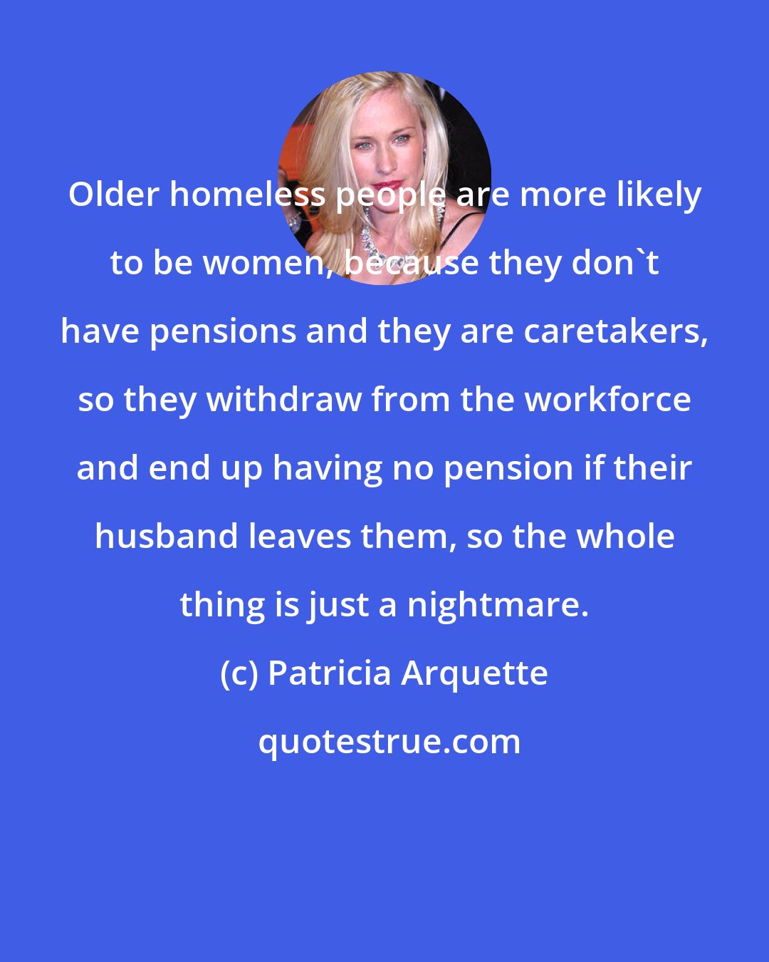 Patricia Arquette: Older homeless people are more likely to be women, because they don't have pensions and they are caretakers, so they withdraw from the workforce and end up having no pension if their husband leaves them, so the whole thing is just a nightmare.