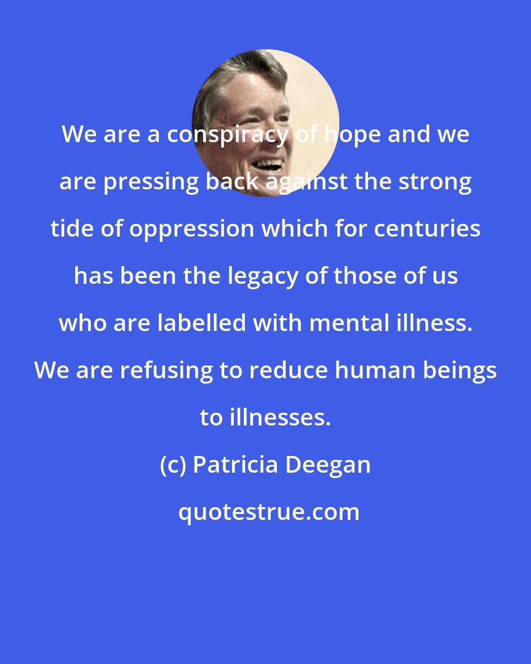 Patricia Deegan: We are a conspiracy of hope and we are pressing back against the strong tide of oppression which for centuries has been the legacy of those of us who are labelled with mental illness. We are refusing to reduce human beings to illnesses.