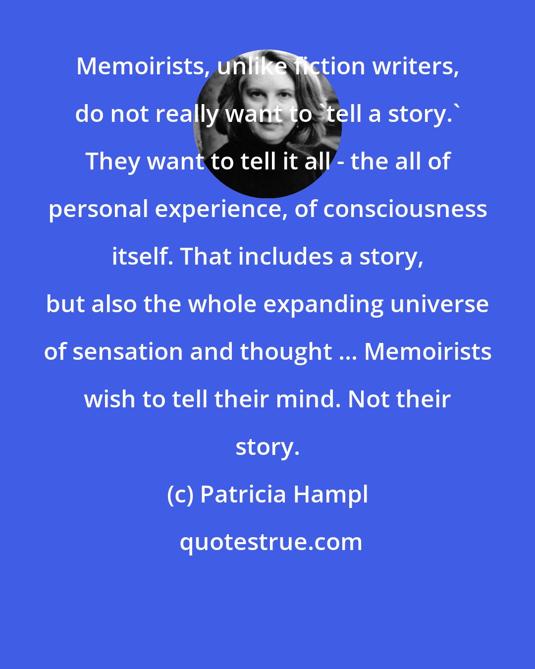 Patricia Hampl: Memoirists, unlike fiction writers, do not really want to 'tell a story.' They want to tell it all - the all of personal experience, of consciousness itself. That includes a story, but also the whole expanding universe of sensation and thought ... Memoirists wish to tell their mind. Not their story.