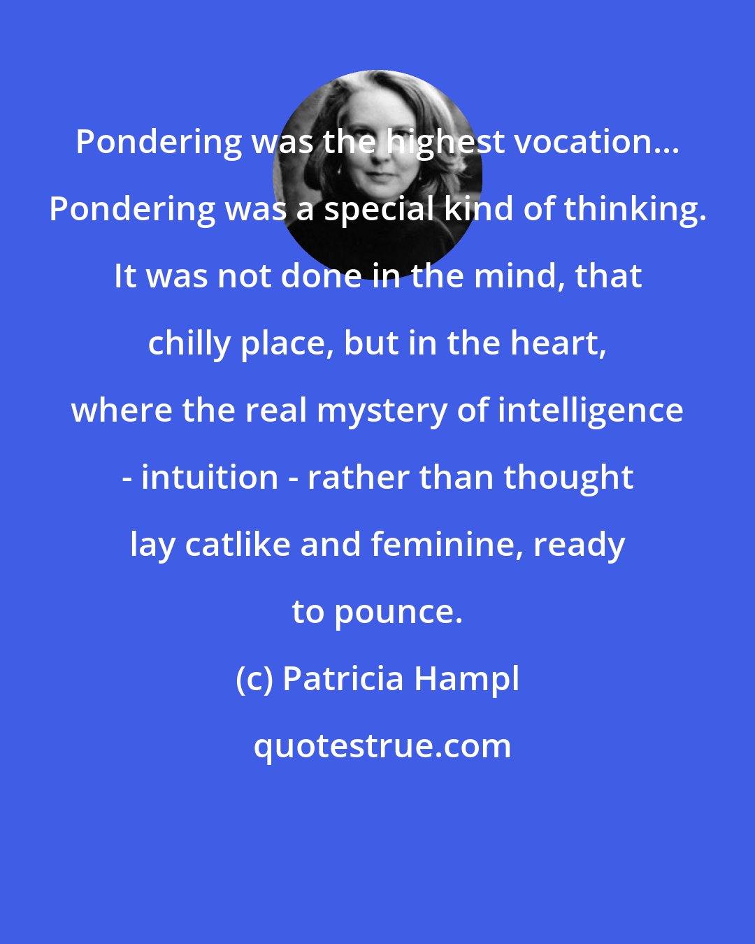 Patricia Hampl: Pondering was the highest vocation... Pondering was a special kind of thinking. It was not done in the mind, that chilly place, but in the heart, where the real mystery of intelligence - intuition - rather than thought lay catlike and feminine, ready to pounce.