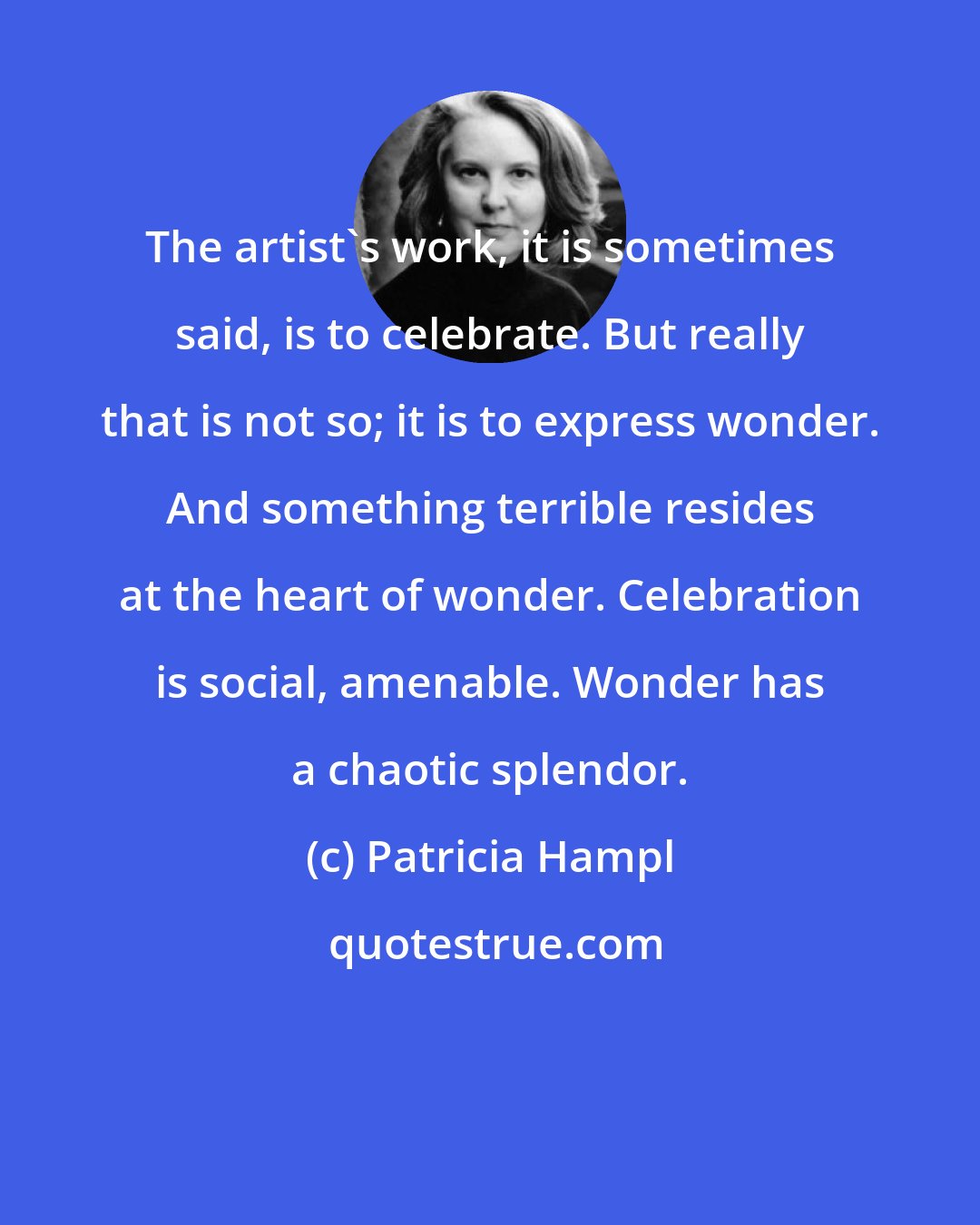 Patricia Hampl: The artist's work, it is sometimes said, is to celebrate. But really that is not so; it is to express wonder. And something terrible resides at the heart of wonder. Celebration is social, amenable. Wonder has a chaotic splendor.