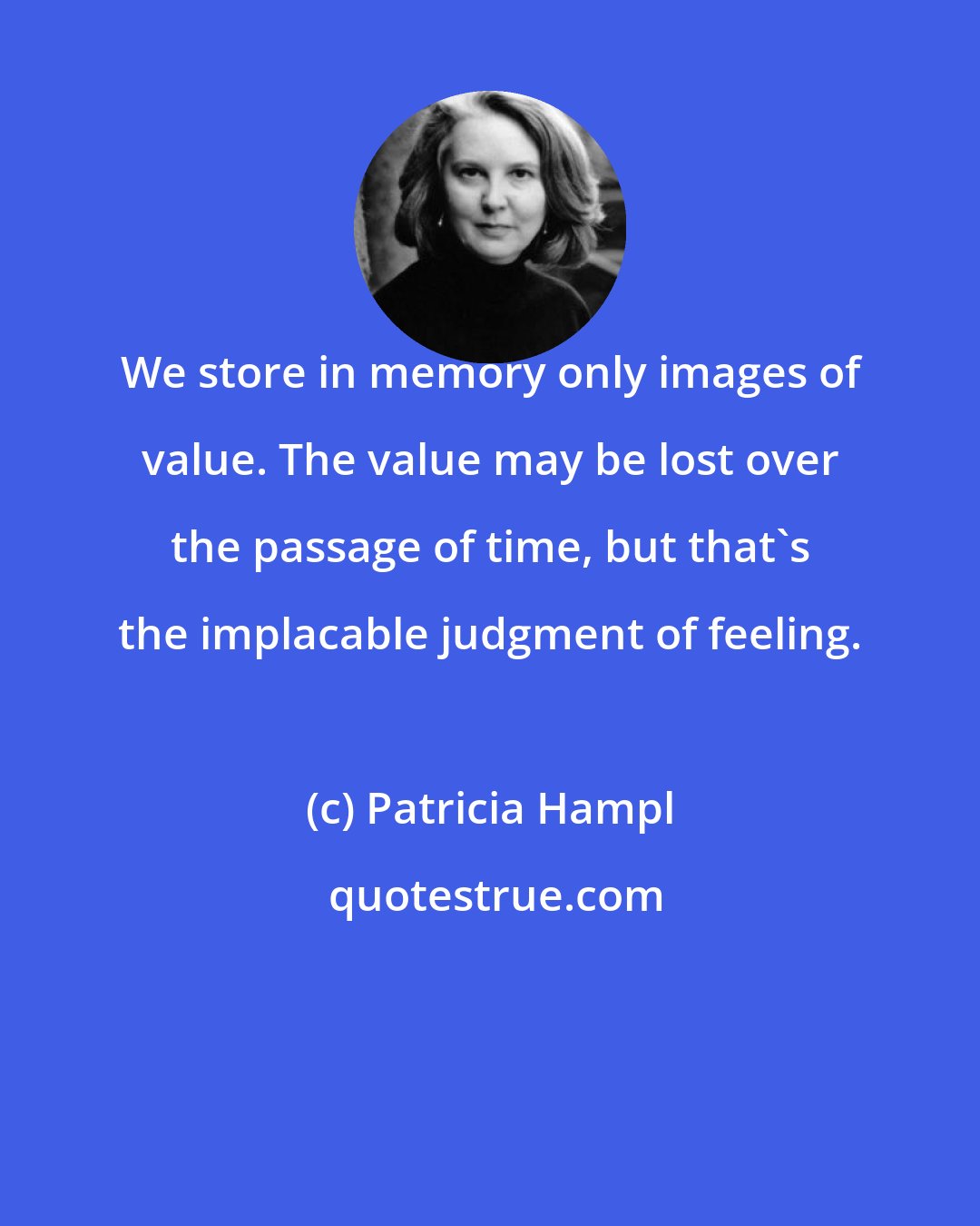 Patricia Hampl: We store in memory only images of value. The value may be lost over the passage of time, but that's the implacable judgment of feeling.