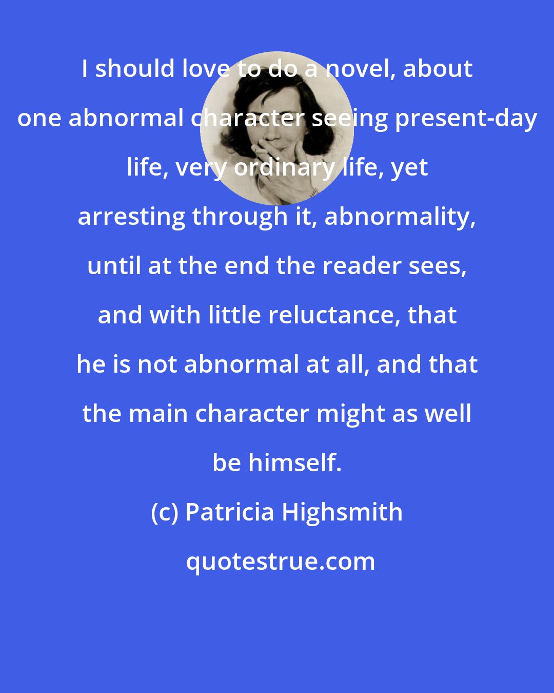 Patricia Highsmith: I should love to do a novel, about one abnormal character seeing present-day life, very ordinary life, yet arresting through it, abnormality, until at the end the reader sees, and with little reluctance, that he is not abnormal at all, and that the main character might as well be himself.