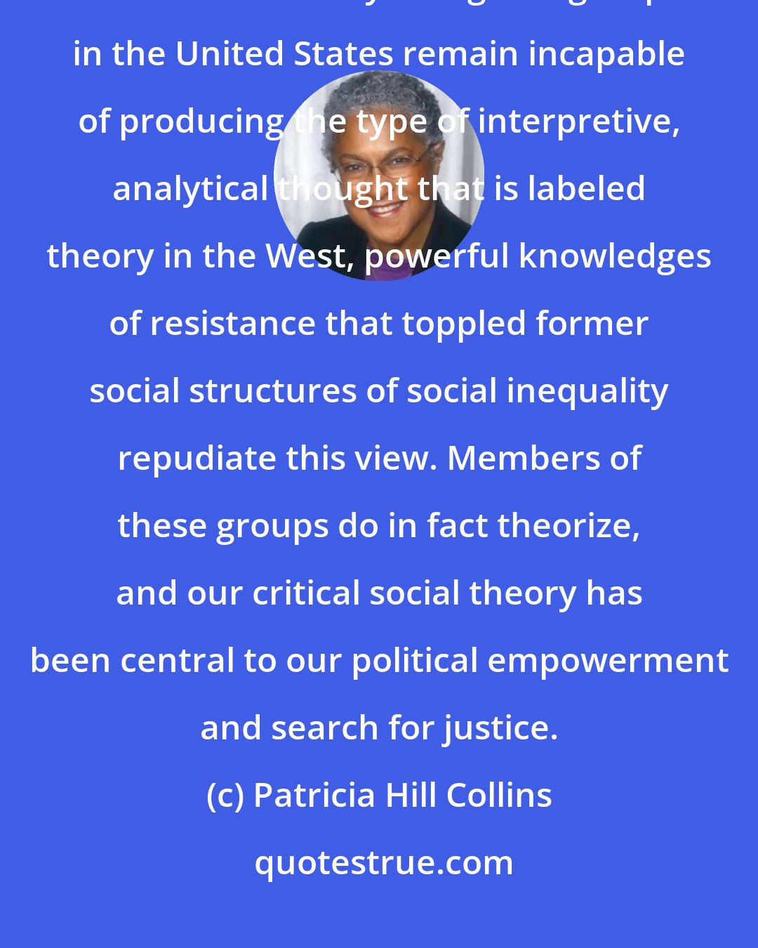 Patricia Hill Collins: Despite long-standing claims by elites that Blacks, women, Latinos, and other similarly derogated groups in the United States remain incapable of producing the type of interpretive, analytical thought that is labeled theory in the West, powerful knowledges of resistance that toppled former social structures of social inequality repudiate this view. Members of these groups do in fact theorize, and our critical social theory has been central to our political empowerment and search for justice.