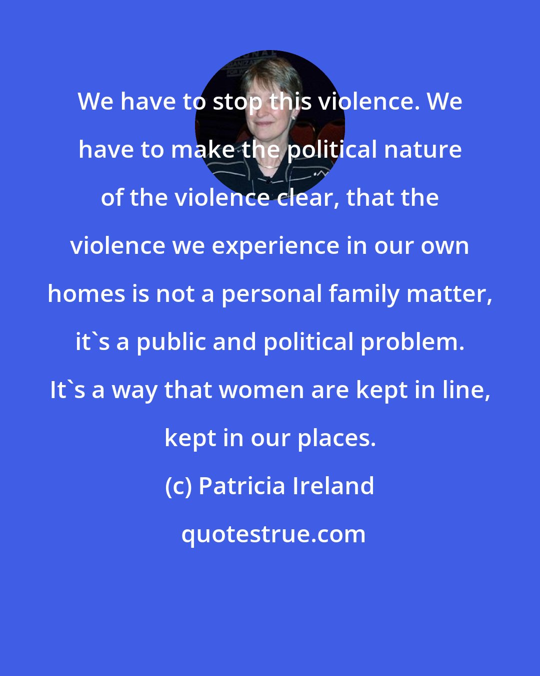 Patricia Ireland: We have to stop this violence. We have to make the political nature of the violence clear, that the violence we experience in our own homes is not a personal family matter, it's a public and political problem. It's a way that women are kept in line, kept in our places.