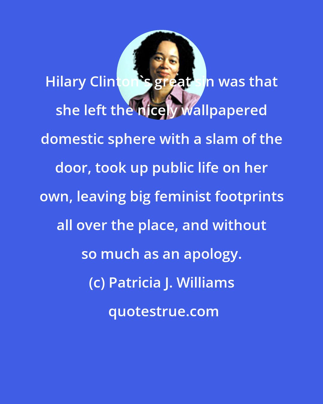 Patricia J. Williams: Hilary Clinton's great sin was that she left the nicely wallpapered domestic sphere with a slam of the door, took up public life on her own, leaving big feminist footprints all over the place, and without so much as an apology.
