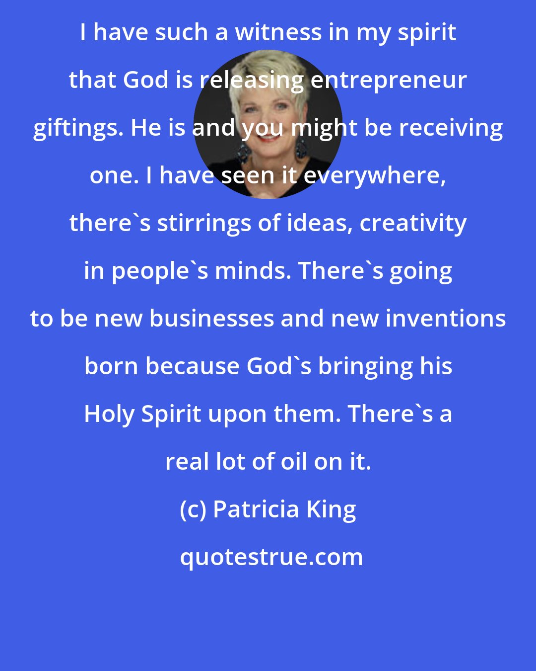 Patricia King: I have such a witness in my spirit that God is releasing entrepreneur giftings. He is and you might be receiving one. I have seen it everywhere, there's stirrings of ideas, creativity in people's minds. There's going to be new businesses and new inventions born because God's bringing his Holy Spirit upon them. There's a real lot of oil on it.