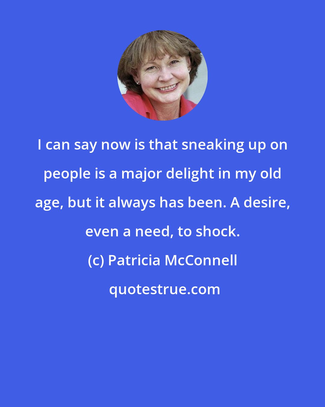 Patricia McConnell: I can say now is that sneaking up on people is a major delight in my old age, but it always has been. A desire, even a need, to shock.