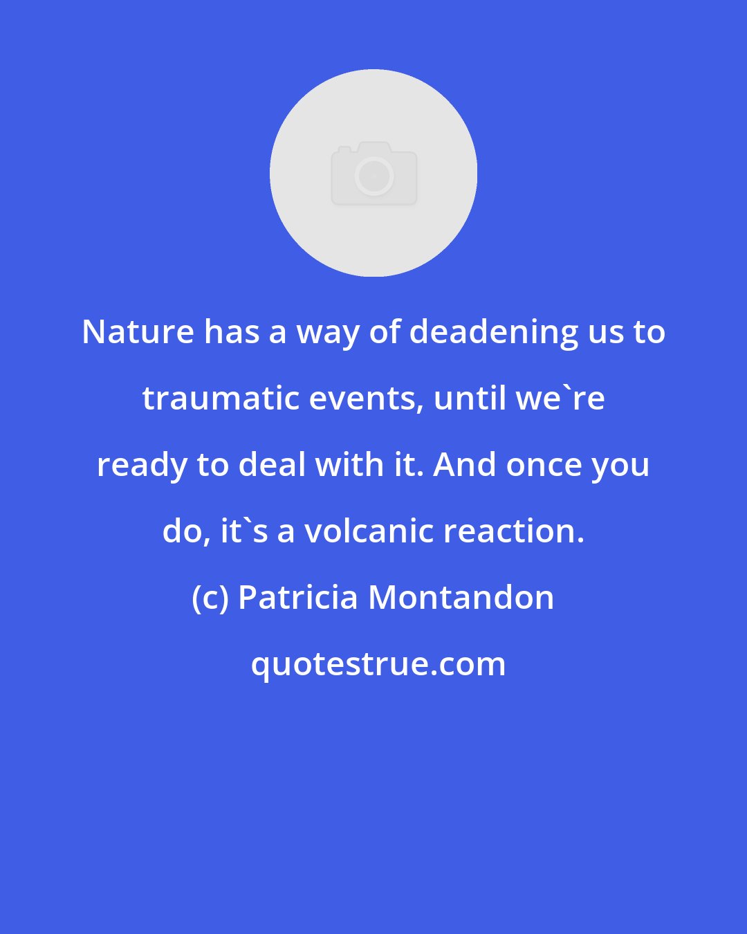 Patricia Montandon: Nature has a way of deadening us to traumatic events, until we're ready to deal with it. And once you do, it's a volcanic reaction.