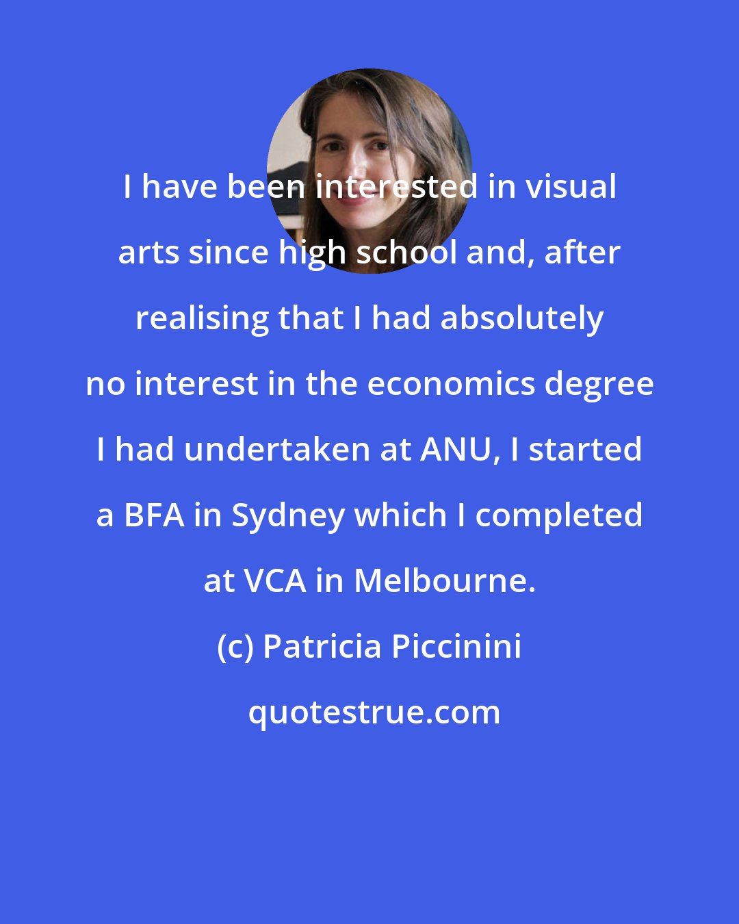 Patricia Piccinini: I have been interested in visual arts since high school and, after realising that I had absolutely no interest in the economics degree I had undertaken at ANU, I started a BFA in Sydney which I completed at VCA in Melbourne.