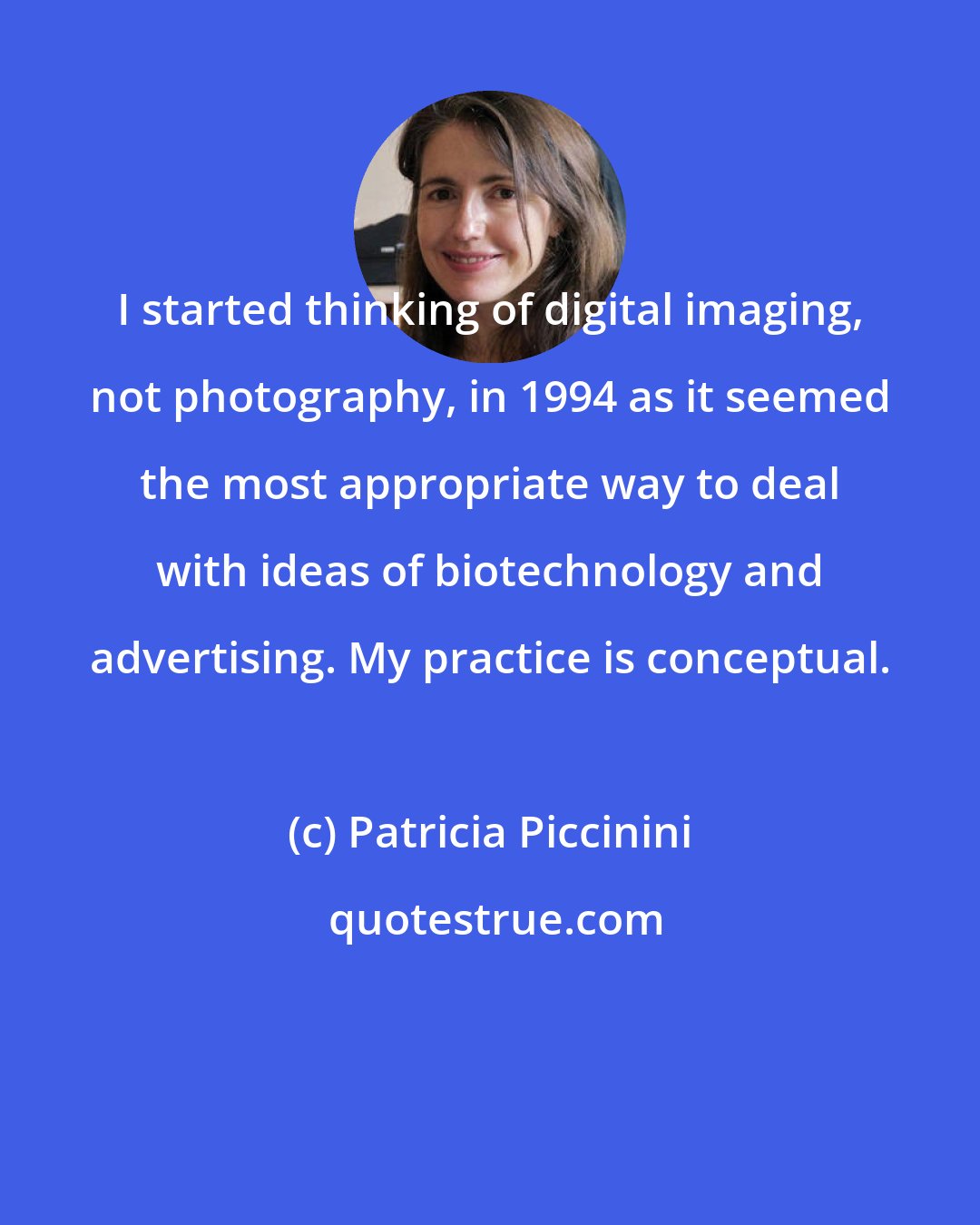 Patricia Piccinini: I started thinking of digital imaging, not photography, in 1994 as it seemed the most appropriate way to deal with ideas of biotechnology and advertising. My practice is conceptual.