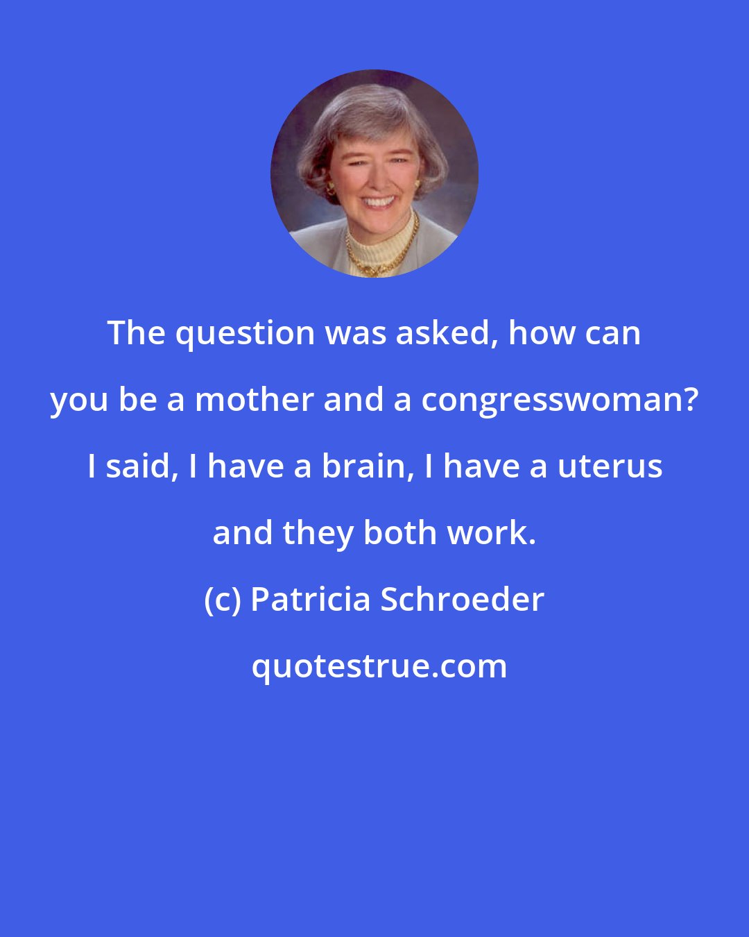Patricia Schroeder: The question was asked, how can you be a mother and a congresswoman? I said, I have a brain, I have a uterus and they both work.