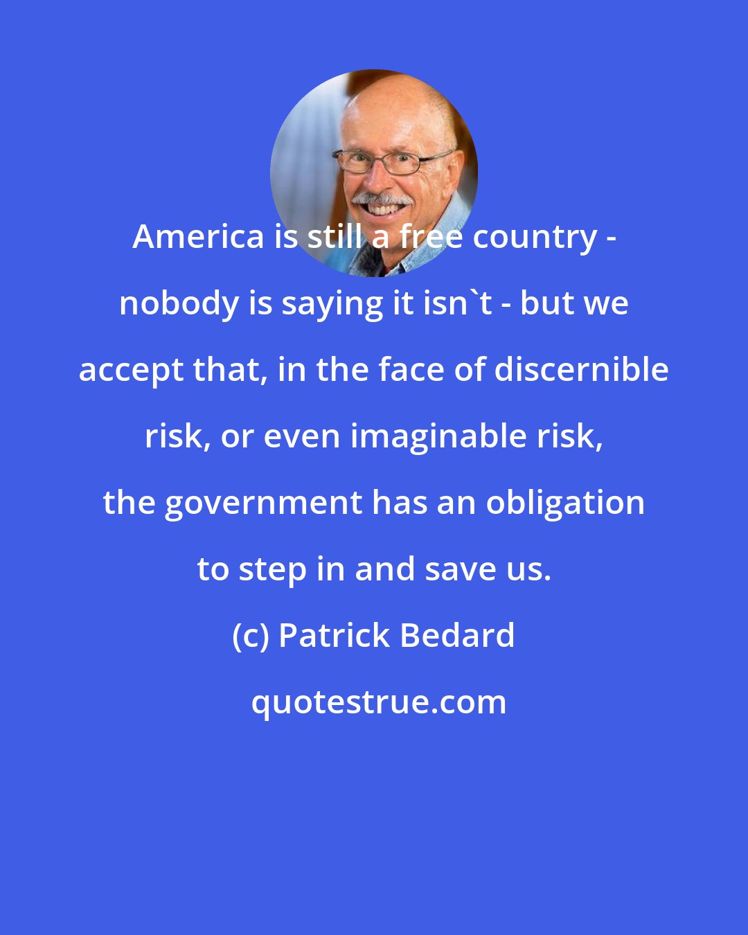 Patrick Bedard: America is still a free country - nobody is saying it isn't - but we accept that, in the face of discernible risk, or even imaginable risk, the government has an obligation to step in and save us.
