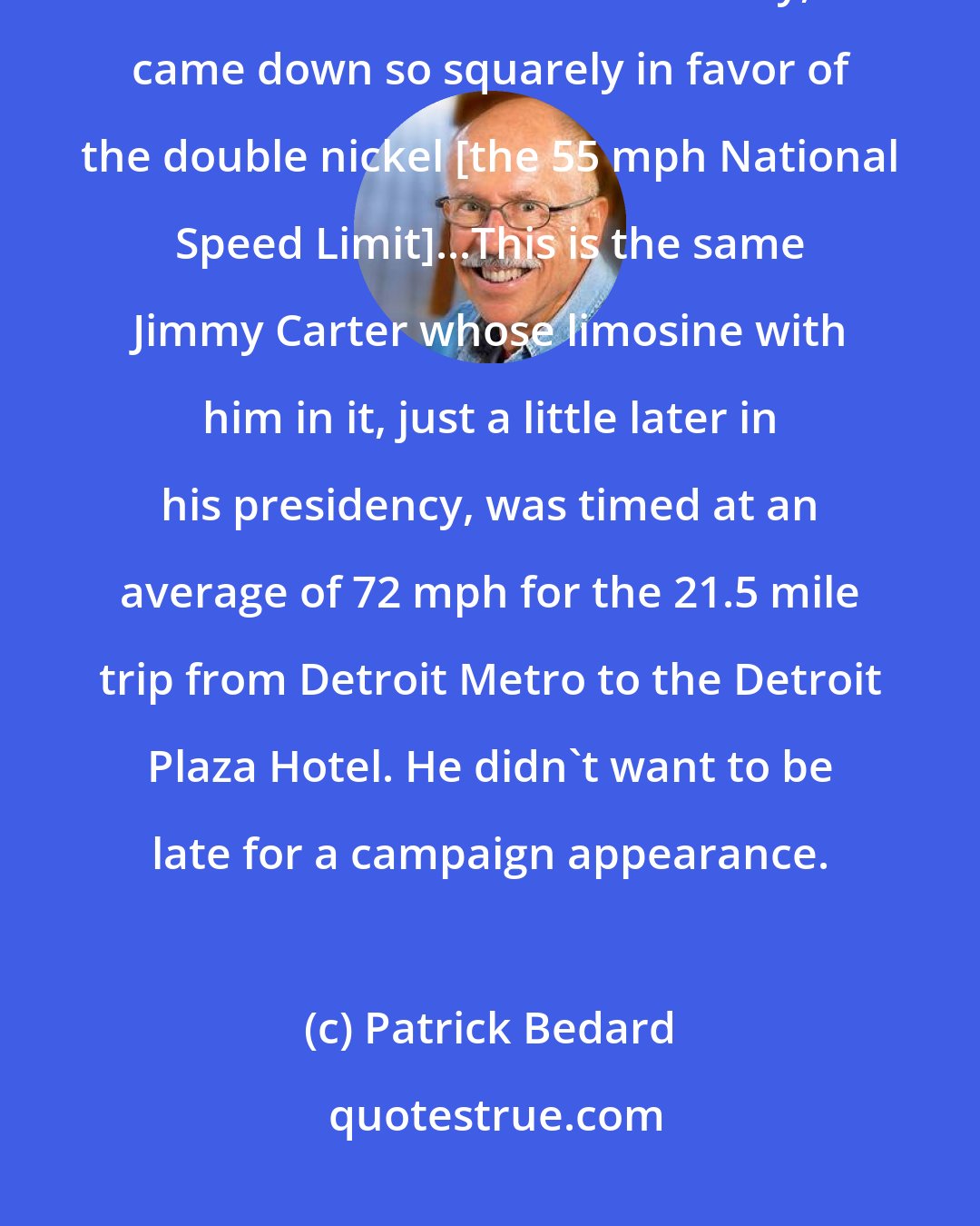 Patrick Bedard: Jimmy Carter, who embraced all manner of schemes to make America a second or third-rate country, came down so squarely in favor of the double nickel [the 55 mph National Speed Limit]...This is the same Jimmy Carter whose limosine with him in it, just a little later in his presidency, was timed at an average of 72 mph for the 21.5 mile trip from Detroit Metro to the Detroit Plaza Hotel. He didn't want to be late for a campaign appearance.