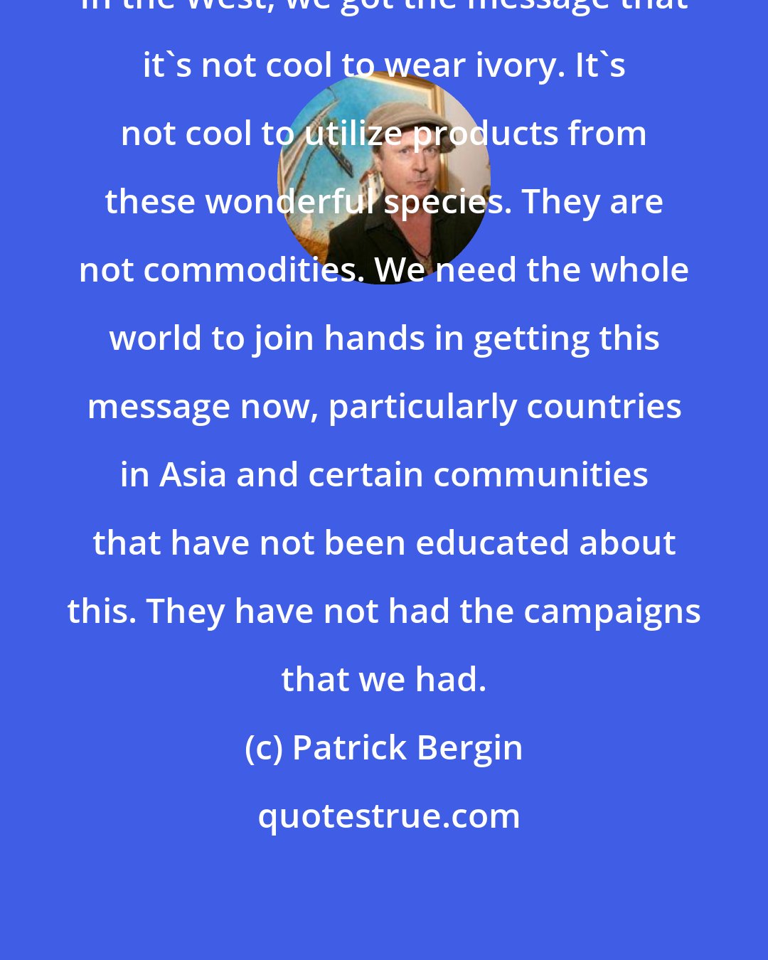 Patrick Bergin: In the West, we got the message that it's not cool to wear ivory. It's not cool to utilize products from these wonderful species. They are not commodities. We need the whole world to join hands in getting this message now, particularly countries in Asia and certain communities that have not been educated about this. They have not had the campaigns that we had.
