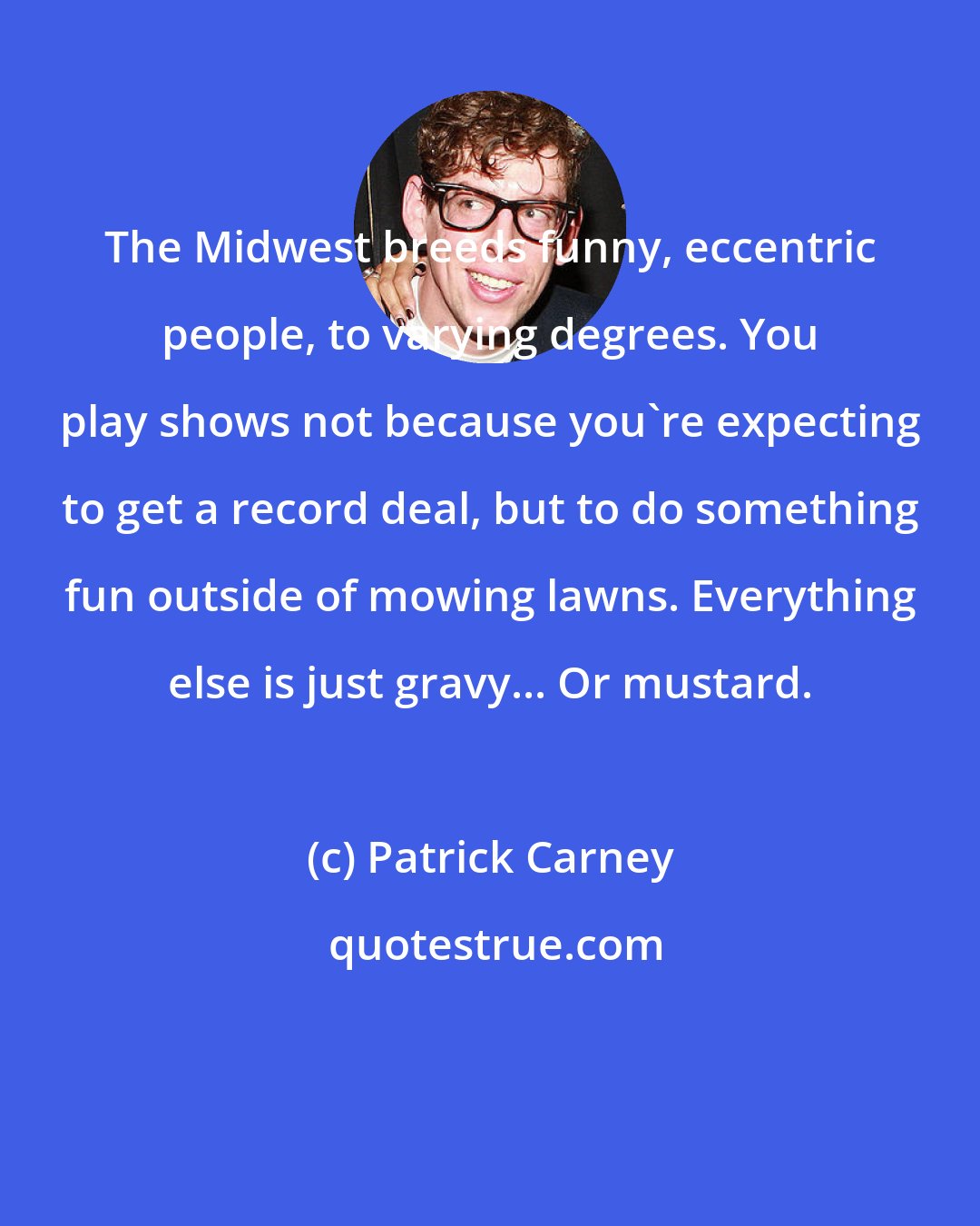 Patrick Carney: The Midwest breeds funny, eccentric people, to varying degrees. You play shows not because you're expecting to get a record deal, but to do something fun outside of mowing lawns. Everything else is just gravy... Or mustard.