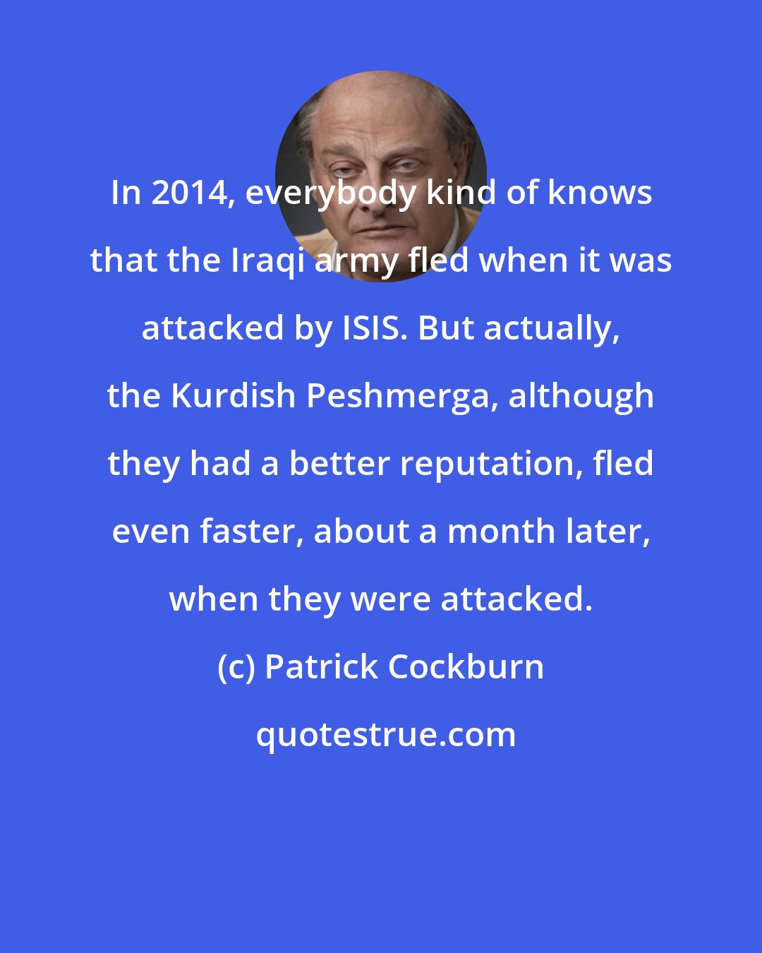 Patrick Cockburn: In 2014, everybody kind of knows that the Iraqi army fled when it was attacked by ISIS. But actually, the Kurdish Peshmerga, although they had a better reputation, fled even faster, about a month later, when they were attacked.