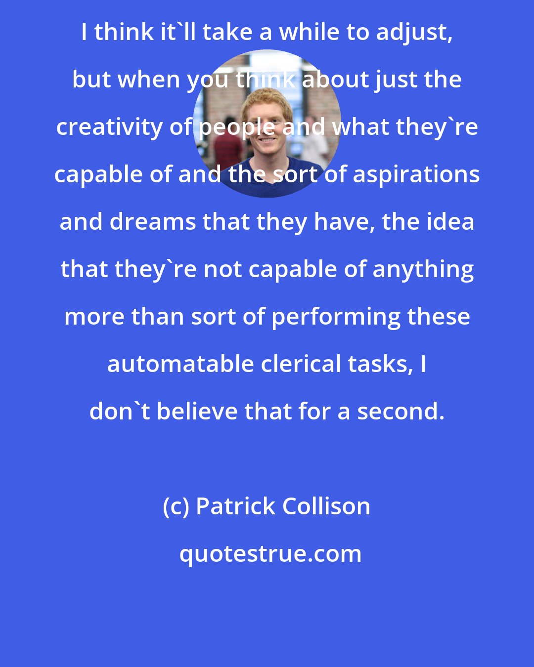 Patrick Collison: I think it'll take a while to adjust, but when you think about just the creativity of people and what they're capable of and the sort of aspirations and dreams that they have, the idea that they're not capable of anything more than sort of performing these automatable clerical tasks, I don't believe that for a second.