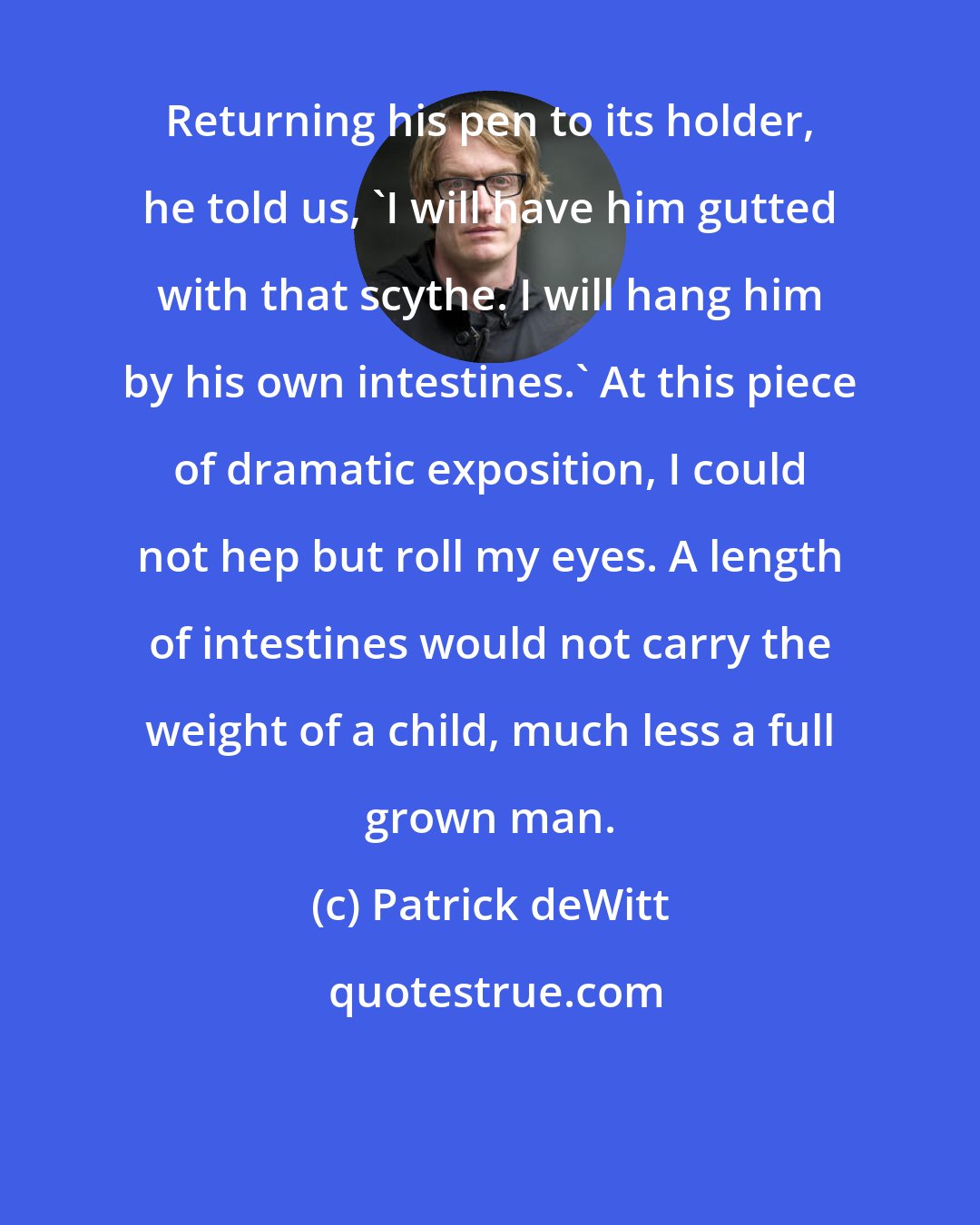 Patrick deWitt: Returning his pen to its holder, he told us, 'I will have him gutted with that scythe. I will hang him by his own intestines.' At this piece of dramatic exposition, I could not hep but roll my eyes. A length of intestines would not carry the weight of a child, much less a full grown man.