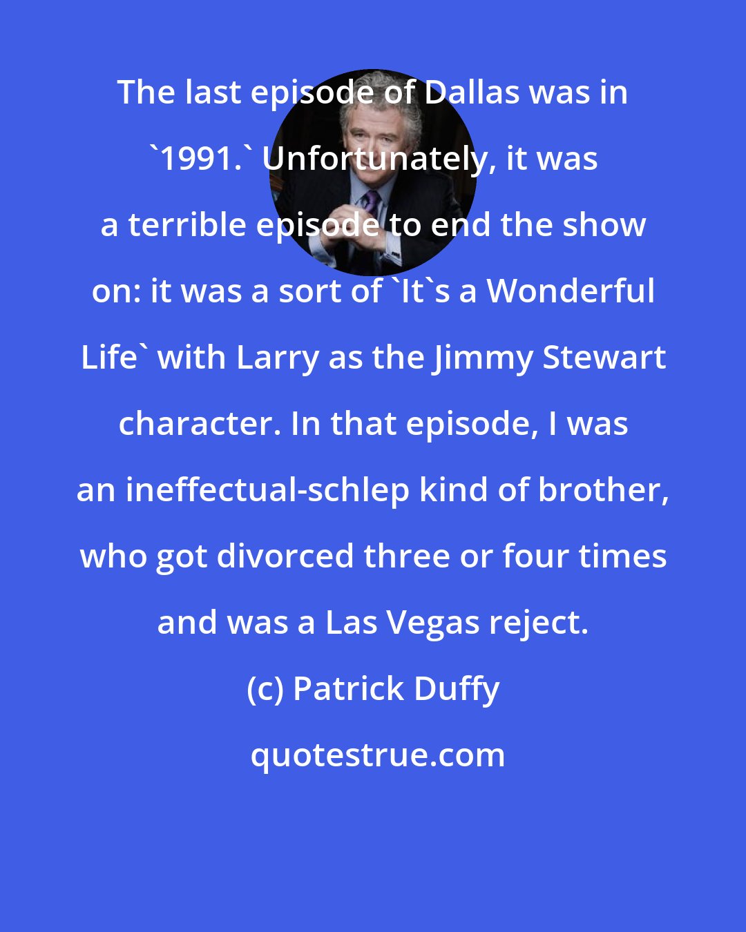 Patrick Duffy: The last episode of Dallas was in '1991.' Unfortunately, it was a terrible episode to end the show on: it was a sort of 'It's a Wonderful Life' with Larry as the Jimmy Stewart character. In that episode, I was an ineffectual-schlep kind of brother, who got divorced three or four times and was a Las Vegas reject.