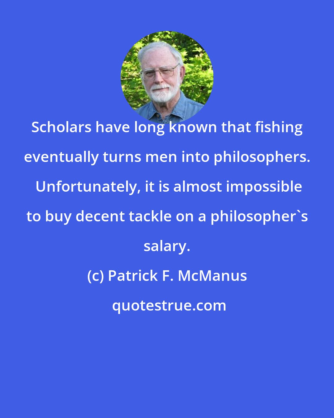 Patrick F. McManus: Scholars have long known that fishing eventually turns men into philosophers.  Unfortunately, it is almost impossible to buy decent tackle on a philosopher's salary.
