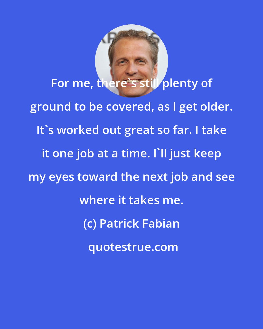 Patrick Fabian: For me, there's still plenty of ground to be covered, as I get older. It's worked out great so far. I take it one job at a time. I'll just keep my eyes toward the next job and see where it takes me.